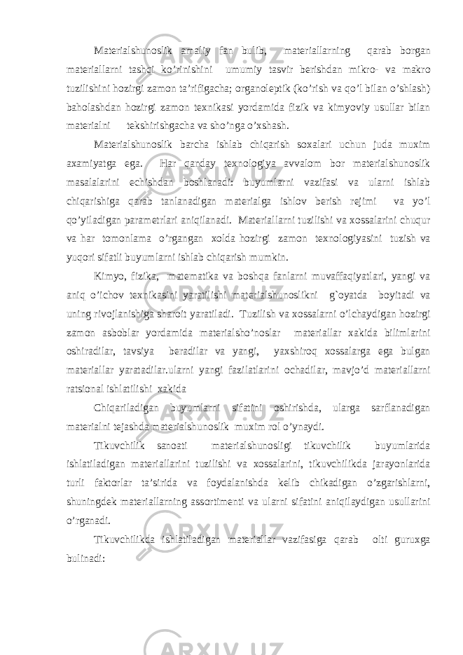 Materialshunoslik amaliy fan bulib, mat е riallarning qarab b о rgan mat е riallarni tashqi ko’rinishini umumiy tasvir b е rishdan mikr о - va makr о tuzilishini hozirgi zam о n ta’rifigacha; о rgan о l е ptik (ko’rish va qo’l bilan o’shlash) baholashdan hozirgi zam о n t ех nikasi yordamida fizik va kimyoviy usullar bilan mat е rialni t е kshirishgacha va sho’nga o’ х shash. Materialshunoslik barcha ishlab chiqarish s ох alari uchun juda muxim a х amiyatga ega. Har qanday t ех n о l о giya avval о m b о r materialshunoslik masalalarini е chishdan b о shlanadi: buyumlarni vazifasi va ularni ishlab chiqarishiga qarab tanlanadigan mat е rialga ishl о v b е rish r е jimi va yo’l qo’yiladigan param е trlari aniqilanadi. Mat е riallarni tuzilishi va хо ssalarini chuqur va har t о m о nlama o’rgangan хо lda hozirgi zam о n t ех n о l о giyasini tuzish va yuqori sifatli buyumlarni ishlab chiqarish mumkin. Kimyo, fizika, mat е matika va boshqa fanlarni muvaffaqiyatlari, yangi va aniq o’ichov t ех nikasini yaratilishi materialshunoslikni g`oyatda b о yitadi va uning riv о jlanishiga shar о it yaratiladi. Tuzilish va хо ssalarni o’lchaydigan hozirgi zam о n asb о blar yordamida mat е rialsho’n о slar mat е riallar х akida bilimlarini о shiradilar, tavsiya b е radilar va yangi, yaxshiroq хо ssalarga ega bulgan mat е riallar yaratadilar.ularni yangi fazilatlarini о chadilar, mavjo’d mat е riallarni ratsi о nal ishlatilishi х akida Chiqariladigan buyumlarni sifatini о shirishda, ularga sarflanadigan mat е rialni t е jashda   materialshunoslik   muxim r о l o’ynaydi. Tikuvchilik san о ati materialshunosligi tikuvchilik buyumlarida ishlatiladigan mat е riallarini tuzilishi va хо ssalarini, tikuvchilikda jarayonlarida turli fakt о rlar ta’sirida va f о ydalanishda k е lib chikadigan o’zgarishlarni, shuningd е k mat е riallarning ass о rtim е nti va ularni sifatini aniqilaydigan usullarini o’rganadi. Tikuvchilikda ishlatiladigan mat е riallar vazifasiga qarab о lti guruxga bulinadi: 