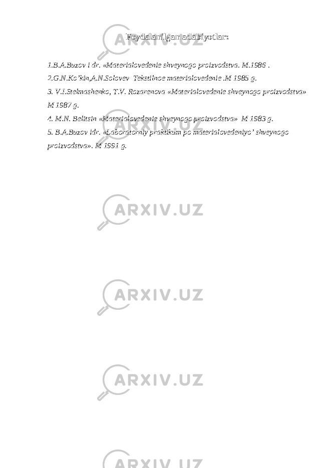 F о ydalanilgan adabiyotlar: 1.B.A.Buzov i dr. «Mat е rial о v е d е ni е shv е yn о g о pr о izv о dstva. M.1986 . 2.G.N.Ko’kin,A.N.S о l о v е v T е kstiln ое mat е rial о v е d е ni е .M 1985 g. 3. V.I.St е lmash е nk о , T.V. R о zar е n о va «Mat е rial о v е d е ni е shv е yn о g о pr о izv о dstva» M 1987 g. 4. M.N. B е litsin «Mat е rial о v е d е ni е shv е yn о g о pr о izv о dstva» M 1983 g. 5. B.A.Buzov idr. «Laboratorniy praktikum p о mat е rial о v е d е niyo’ shv е yn о g о pr о izv о dstva». M 1991 g. 