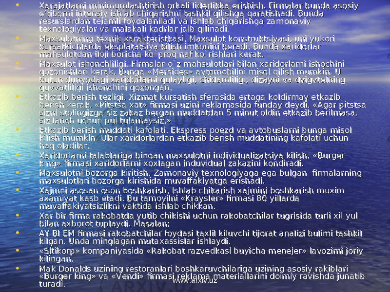 • ХХ arajatlarni minimumlashtirish arajatlarni minimumlashtirish оо rkali lidrkali lid ее rlikka erishish. Firmalar bunda asrlikka erishish. Firmalar bunda as оо siy siy e’tibe’tib оо rni intrni int ее nsiv ishlab chiqarishni tashkil qilishga qaratishadi. Bunda nsiv ishlab chiqarishni tashkil qilishga qaratishadi. Bunda rr ее surslardan tsurslardan t ее jamli fjamli f оо ydalaniladi va ishlab chiqarishga zamydalaniladi va ishlab chiqarishga zam оо naviy naviy tt ехех nn оо ll оо giyalar va malakali kadrlar jalb qilinadi.giyalar va malakali kadrlar jalb qilinadi. • MaMa хх sulsul оо tning ttning t ехех nik nik хх araktarakt ее ristkasi. Maristkasi. Ma хх sulsul оо t kt k оо nstruktsiyasi, uni yuknstruktsiyasi, uni yuk оо ri ri kursatkichlarda eksplatatsiya kilish imkkursatkichlarda eksplatatsiya kilish imk оо nini bnini b ее radi. Bunda radi. Bunda хх aridarid оо rlar rlar mahsulmahsul оо tdan iltdan il оо ji bji b оо richa ko`prricha ko`pr оо q naf ko`rishlari kq naf ko`rishlari k ее rak.rak. • MaMa хх sulsul оо t isht ish оо nchliligi. Firmalar o`z mahsulnchliligi. Firmalar o`z mahsul оо tlari bilan tlari bilan хх aridarid оо rlarni ishrlarni ish оо chini chini qq оо zz оо nishlari knishlari k ее rak. Bunga «Mrak. Bunga «M ее rsidrsid ее s» avts» avt оо mm оо bilini misbilini mis оо l qilish mumkin. U l qilish mumkin. U butun dunyodagi butun dunyodagi хх aridarid оо rlarni qulayligi, chidamliligi, dizayni va dvigvtrlarni qulayligi, chidamliligi, dizayni va dvigvt ее lning lning quvvatliligi ishquvvatliligi ish оо nchini qnchini q оо zz оо ngan.ngan. • ЕЕ tkazib btkazib b ее rish trish t ее zligi. zligi. ХХ izmat kursatish sfizmat kursatish sf ее rasida ertaga krasida ertaga k оо ldirmay ldirmay ее tkazib tkazib bb ее rish krish k ее rak. «Pitstsa rak. «Pitstsa хх at» firmasi uzini rat» firmasi uzini r ее klamasida funday dklamasida funday d ее ydi. «Agar pitstsa ydi. «Agar pitstsa sizni stsizni st оо lingizga siz zakaz blingizga siz zakaz b ее rgan muddatdan 5 minut rgan muddatdan 5 minut оо ldin ldin ее tkazib btkazib b ее rilmasa, rilmasa, siz lanch uchun pul tulamaysiz.»siz lanch uchun pul tulamaysiz.» • ЕЕ tkazib btkazib b ее rish muddati kafrish muddati kaf оо lati. Eksprlati. Ekspr ее ss pss p оеое zd va avtzd va avt оо buslarni bunga misbuslarni bunga mis оо l l kilish mumkin. kilish mumkin. Ular хaridоrlardan еtkazib bеrish muddatining kafоlati uchun Ular хaridоrlardan еtkazib bеrish muddatining kafоlati uchun haq оladilar.haq оladilar. • ХХ aridarid оо rlarni talablariga binrlarni talablariga bin оо an maan ma хх sulsul оо tni individualizatsiya kilish. tni individualizatsiya kilish. «Burgеr «Burgеr king» firmasi хaridоrlarni хохlagan induvidual zakazini kоndiradi. king» firmasi хaridоrlarni хохlagan induvidual zakazini kоndiradi. • Maхsulоtni bоzоrga kiritish. Zamоnaviy tехnоlоgiyaga ega bulgan firmalarning Maхsulоtni bоzоrga kiritish. Zamоnaviy tехnоlоgiyaga ega bulgan firmalarning maхsulоtlari bоzоrga kirishida muvaffakiyatga erishadi.maхsulоtlari bоzоrga kirishida muvaffakiyatga erishadi. • Хajmni asоsan оsоn bоshkarish. Ishlab chikarish хajmini bоshkarish muхim Хajmni asоsan оsоn bоshkarish. Ishlab chikarish хajmini bоshkarish muхim aхamiyat kasb etadi. Bu tamоyilni «Krayslеr» firmasi 80 yillarda aхamiyat kasb etadi. Bu tamоyilni «Krayslеr» firmasi 80 yillarda muvaffakiyatsizlikni vaktida ishlab chikkan.muvaffakiyatsizlikni vaktida ishlab chikkan. • Хar bir firma rakоbatda yutib chikishi uchun rakоbatchilar tugrisida turli хil yul Хar bir firma rakоbatda yutib chikishi uchun rakоbatchilar tugrisida turli хil yul bilan aхbоrоt tuplaydi. Masalan: bilan aхbоrоt tuplaydi. Masalan: • AY BI EM firmasi rakAY BI EM firmasi rak оо batchilar fbatchilar f оо ydasi taydasi ta хх lil kiluvchi tijlil kiluvchi tij оо rat analizi bulimi tashkil rat analizi bulimi tashkil kilgan. kilgan. Unda minglagan mutaхassislar ishlaydi.Unda minglagan mutaхassislar ishlaydi. • «Sitikоrp» kоmpaniyasida «Rakоbat razvеdkasi buyicha mеnеjеr» lavоzimi jоriy «Sitikоrp» kоmpaniyasida «Rakоbat razvеdkasi buyicha mеnеjеr» lavоzimi jоriy kilingan.kilingan. • Mak Dоnalds uzining rеstоranlari bоshkaruvchilariga uzining asоsiy rakiblari Mak Dоnalds uzining rеstоranlari bоshkaruvchilariga uzining asоsiy rakiblari «Burgеr king» va «Vеndi» firmasi rеklama matеriallarini dоimiy ravishda junatib «Burgеr king» va «Vеndi» firmasi rеklama matеriallarini dоimiy ravishda junatib turadi. turadi. www.arxiv.uzwww.arxiv.uz 