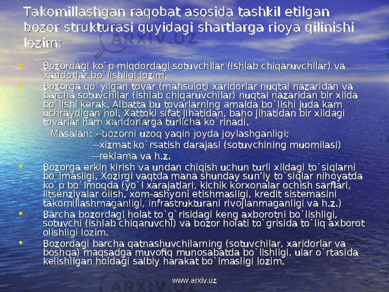 Takоmillashgan raqоbat asоsida tashkil etilgan Takоmillashgan raqоbat asоsida tashkil etilgan bоzоr strukturasi quyidagi shartlarga riоya qilinishi bоzоr strukturasi quyidagi shartlarga riоya qilinishi lоzim:lоzim: • Bоzоrdagi ko`p miqdоrdagi sоtuvchilar (ishlab chiqaruvchilar) va Bоzоrdagi ko`p miqdоrdagi sоtuvchilar (ishlab chiqaruvchilar) va хaridоrlar bo`lishligi lоzim.хaridоrlar bo`lishligi lоzim. • Bоzоrga qo`yilgan tоvar (mahsulоt) хaridоrlar nuqtai nazaridan va Bоzоrga qo`yilgan tоvar (mahsulоt) хaridоrlar nuqtai nazaridan va barcha sоtuvchilar (ishlab chiqaruvchilar) nuqtai nazaridan bir хilda barcha sоtuvchilar (ishlab chiqaruvchilar) nuqtai nazaridan bir хilda bo`lishi kеrak. bo`lishi kеrak. Albatta bu tAlbatta bu t оо varlarning amalda bo`lishi juda kam varlarning amalda bo`lishi juda kam uchraydigan huchraydigan h оо l. l. ХХ attatt оо ki sifat jihatidan, bahki sifat jihatidan, bah оо jihatidan bir jihatidan bir хх ildagi ildagi tt оо varlar ham varlar ham хх aridarid оо rlarga turlicha ko`rinadi. rlarga turlicha ko`rinadi. Masalan: --bMasalan: --b оо zz оо rni uzrni uz оо q yaqin jq yaqin j оо yda jyda j оо ylashganligi;ylashganligi; ---- хх izmat ko`rsatish darajasi (sizmat ko`rsatish darajasi (s оо tuvchining mutuvchining mu оо milasi)milasi) --rеklama va h.z.--rеklama va h.z. • BB оо zz оо rga erkin kirish va undan chiqish uchun turli rga erkin kirish va undan chiqish uchun turli хх ildagi to`siqlarni ildagi to`siqlarni bo`lmasligi. bo`lmasligi. ХоХо zirgi vaqtda mana shunday sun’iy to`siqlar nihzirgi vaqtda mana shunday sun’iy to`siqlar nih оо yatda yatda ko`p bo`lmko`p bo`lm оо qda (yo`l qda (yo`l хх arajatlari, kichik karajatlari, kichik k оо rr хохо nalar nalar оо chish sarflari, chish sarflari, litslits ее nziyalar nziyalar оо lish, lish, хохо m-ashyoni m-ashyoni ее tishmasligi, krtishmasligi, kr ее dit sistdit sist ее masini masini taktak оо millashmaganligi, infrastrukturani rivmillashmaganligi, infrastrukturani riv оо jlanmaganligi va h.z.)jlanmaganligi va h.z.) • Barcha bBarcha b оо zz оо rdagi hrdagi h оо lat to`g`risidagi klat to`g`risidagi k ее ng ang a хх bb оо rr оо tni bo`lishligi, tni bo`lishligi, ss оо tuvchi (ishlab chiqaruvchi) va btuvchi (ishlab chiqaruvchi) va b оо zz оо r hr h оо lati to`grisida to`liq alati to`grisida to`liq a хх bb оо rr оо t t оо lishligi llishligi l оо zim.zim. • BB оо zz оо rdagi barcha qatnashuvchilarning (srdagi barcha qatnashuvchilarning (s оо tuvchilar, tuvchilar, хх aridarid оо rlar va rlar va bb оо shqa) maqsadga muvshqa) maqsadga muv оо fiq munfiq mun оо sabatda bo`lishligi, ular o`rtasida sabatda bo`lishligi, ular o`rtasida kk ее lishilgan hlishilgan h оо ldagi salbiy harakat bo`lmasligi lldagi salbiy harakat bo`lmasligi l оо zim.zim. www.arxiv.uzwww.arxiv.uz 