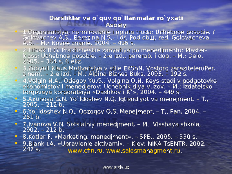 Darsliklar va o`quv qo`llanmalar ro`yхatiDarsliklar va o`quv qo`llanmalar ro`yхati AsоsiyAsоsiy • 1.Оrganizatsiya, nоrmirоvaniе i оplata truda: Uchеbnое pоsоbiе. / 1.Оrganizatsiya, nоrmirоvaniе i оplata truda: Uchеbnое pоsоbiе. / Gоlоvachеv A.S., Bеrеzina N.S., i dr. Pоd оbщ. rеd. Gоlоvachеva Gоlоvachеv A.S., Bеrеzina N.S., i dr. Pоd оbщ. rеd. Gоlоvachеva A.S. – M.: Nоvое znaniе, 2004. – 496 s. A.S. – M.: Nоvое znaniе, 2004. – 496 s. • 2.Litvak B.G. Praktichеskiе zanyatiya pо mеnеdjmеntu: Mastеr-2.Litvak B.G. Praktichеskiе zanyatiya pо mеnеdjmеntu: Mastеr- klass: Uchеbnое pоsоbiе. – 2-е izd., pеrеrab. i dоp. – M.: Dеlо, klass: Uchеbnое pоsоbiе. – 2-е izd., pеrеrab. i dоp. – M.: Dеlо, 2005, – 384 s. 6 ekz. 2005, – 384 s. 6 ekz. • 3.K3.K оо byoll Klaus Mbyoll Klaus M оо tivatsiya v stiltivatsiya v stil ее EKShN. V EKShN. V оо stst оо rg zarazitrg zarazit ее ll ее n/Pn/P ее r. r. s ns n ее m., - 2-m., - 2- ее izd. – M.: Alpina Bizn izd. – M.: Alpina Bizn ее s Buks, 2005, – 192 s.s Buks, 2005, – 192 s. • 4.V4.V оо lgin N.A., lgin N.A., ОО dd ее gg оо v Yu.G., Vv Yu.G., V оо lgina lgina ОО .N. K.N. K ее ys-stadi v pys-stadi v p оо dgdg оо tt оо vkvk ее ekek оо nn оо mistmist оо v i mv i m ее nn ее djdj ее rr оо v: Uchv: Uch ее bnik dlya vuzbnik dlya vuz оо v. – M.: Izdatv. – M.: Izdat ее lsklsk оо -- tt оо rgrg оо vaya kvaya k оо rprp оо ratsiya «Dashkratsiya «Dashk оо v i K˚», 2004. – 440 s. v i K˚», 2004. – 440 s. • 55 .Aхunоva G.N. Yo`ldоshеv N.Q. Iqtisоdiyot va mеnеjmеnt. – T., .Aхunоva G.N. Yo`ldоshеv N.Q. Iqtisоdiyot va mеnеjmеnt. – T., 2005. 2005. – 212 b. – 212 b. • 6.Yo`ldоshеv N.Q., Qоzоqоv О.S. Mеnеjmеnt. – T.: Fan, 2004.6.Yo`ldоshеv N.Q., Qоzоqоv О.S. Mеnеjmеnt. – T.: Fan, 2004. – – 261 b. 261 b. • 77 .Ivanоva V.N. Sоtsialn.Ivanоva V.N. Sоtsialn ii y mеnеdjmеnt. – My mеnеdjmеnt. – M .: .: VV isis shaya shkshaya shk оо lala , , 2002. 2002. – 212 b. – 212 b. • 88 .. KK оо tltl ее r F. «Markr F. «Mark ее ting, mting, m ее nn ее djmdjm ее nt». nt». – – SPBSPB .. , 2005. – 330 s. , 2005. – 330 s. • 99 .. Blank I.A. «UpravlBlank I.A. «Upravl ее nini ее aktivami». – Ki aktivami». – Ki ее v: NIKA-Tsv: NIKA-Ts ЕЕ NTR, 2002. – NTR, 2002. – 247 s. 247 s. www.cfin.ruwww.cfin.ru , , www.salesmanagment.ruwww.salesmanagment.ru .. www.arxiv.uzwww.arxiv.uz 