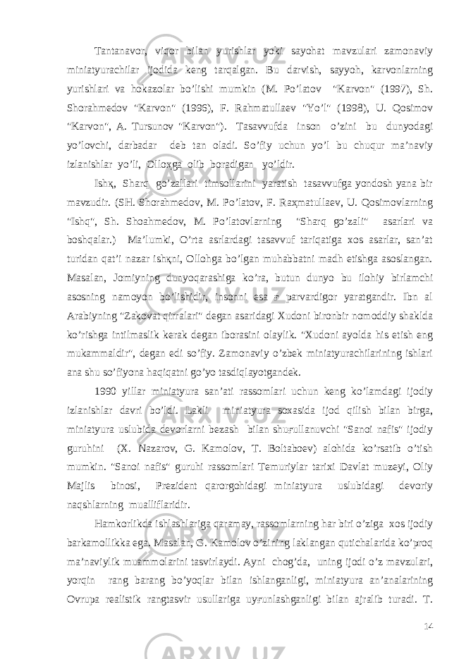 Tantanavor, viqor bilan yurishlar yoki sayohat mavzulari zamonaviy miniatyurachilar ijodida keng tarqalgan. Bu darvish, sayyoh, karvonlarning yurishlari va hokazolar bo’lishi mumkin (M. Po’latov &#34;Karvon&#34; (1997), Sh. Shorahmedov &#34;Karvon&#34; (1996), F. Rahmatullaev &#34;Yo’l&#34; (1998), U. Qosimov &#34;Karvon&#34;, A. Tursunov &#34;Karvon&#34;). Tasavvufda inson o’zini bu dunyodagi yo’lovchi, darbadar deb tan oladi. So’fiy uchun yo’l bu chuqur ma’naviy izlanishlar yo’li, Olloҳga olib boradigan yo’ldir. Ishқ, Sharq go’zallari timsollarini yaratish tasavvufga yondosh yana bir mavzudir. (SH. Shorahmedov, M. Po’latov, F. Raҳmatullaev, U. Qosimovlarning &#34;Ish q &#34;, Sh. Shoa h medov, M. Po’latovlarning &#34;Sharq go’zali&#34; asarlari va boshqalar.) Ma’lumki, O’rta asrlardagi tasavvuf tariqatiga xos asarlar, san’at turidan qat’i nazar ishқni, Ollohga bo’lgan muhabbatni madh etishga asoslangan. Masalan, Jomiyning dunyoqarashiga ko’ra, butun dunyo bu ilohiy birlamchi asosning namoyon bo’lishidir, insonni esa ғ parvardigor yaratgandir. Ibn al Arabiyning &#34;Zakovat qirralari&#34; degan asaridagi Xudoni bironbir nomoddiy shaklda ko’rishga intilmaslik kerak degan iborasini olaylik. &#34;Xudoni ayolda his etish eng mukammaldir&#34;, degan edi so’fiy. Zamonaviy o’zbek miniatyurachilarining ishlari ana shu so’fiyona haqiqatni go’yo tasdiqlayotgandek. 1990 yillar miniatyura san’ati rassomlari uchun keng ko’lamdagi ijodiy izlanishlar davri bo’ldi. Lakli miniatyura soxasida ijod qilish bilan birga, miniatyura uslubida devorlarni bezash bilan shuғullanuvchi &#34;Sanoi nafis&#34; ijodiy guruhini (X. Nazarov, G. Kamolov, T. Boltaboev) alohida ko’rsatib o’tish mumkin. &#34;Sanoi nafis&#34; guruhi rassomlari Temuriylar tarixi Davlat muzeyi, Oliy Majlis binosi, Prezident qarorgohidagi miniatyura uslubidagi devoriy naqshlarning mualliflaridir. Hamkorlikda ishlashlariga qaramay, rassomlarning har biri o’ziga xos ijodiy barkamollikka ega. Masalan, G. Kamolov o’zining laklangan qutichalarida ko’proq ma’naviylik muammolarini tasvirlaydi. Ayni chog’da, uning ijodi o’z mavzulari, yorqin rang barang bo’yoqlar bilan ishlanganligi, miniatyura an’analarining Ovrupa realistik rangtasvir usullariga uyғunlashganligi bilan ajralib turadi. T. 14 