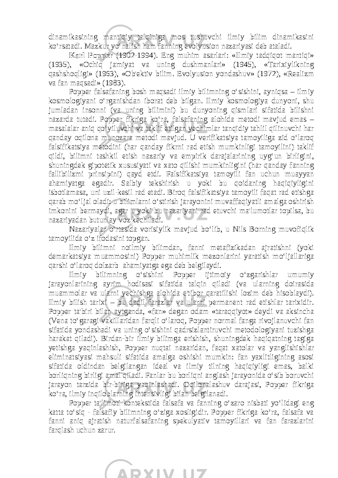 dinamikasining mantiqiy talqiniga mos tushuvchi ilmiy bilim dinamikasini ko‘rsatadi. Mazkur yo‘nalish ham fanning evolyusion nazariyasi deb ataladi. Karl Popper (1902-1994). Eng muhim asarlari: «Ilmiy tadqiqot mantiqi» (1935), «Ochiq jamiyat va uning dushmanlari» (1945), «Tarixiylikning qashshoqligi» (1963), «Ob&#39;ektiv bilim. Evolyusion yondashuv» (1972), «Realizm va fan maqsadi» (1983). Popper falsafaning bosh maqsadi ilmiy bilimning o‘sishini, ayniqsa – ilmiy kosmologiyani o‘rganishdan iborat deb bilgan. Ilmiy kosmologiya dunyoni, shu jumladan insonni (va uning bilimini) bu dunyoning qismlari sifatida bilishni nazarda tutadi. Popper fikriga ko‘ra, falsafaning alohida metodi mavjud emas – masalalar aniq qo‘yiluvchi va taklif etilgan yechimlar tanqidiy tahlil qilinuvchi har qanday oqilona munozara metodi mavjud. U verifikatsiya tamoyiliga zid o‘laroq falsifikatsiya metodini (har qanday fikrni rad etish mumkinligi tamoyilini) taklif qildi, bilimni tashkil etish nazariy va empirik darajalarining uyg‘un birligini, shuningdek gipotetik xususiyati va xato qilishi mumkinligini (har qanday fanning fallibilizmi prinsipini) qayd etdi. Falsifikatsiya tamoyili fan uchun muayyan ahamiyatga egadir. Salbiy tekshirish u yoki bu qoidaning haqiqiyligini isbotlamasa, uni uzil-kesil rad etadi. Biroq falsifikatsiya tamoyili faqat rad etishga qarab mo‘ljal oladi: u bilimlarni o‘stirish jarayonini muvaffaqiyatli amalga oshirish imkonini bermaydi, agar u yoki bu nazariyani rad etuvchi ma&#39;lumotlar topilsa, bu nazariyadan butunlay voz kechiladi. Nazariyalar o‘rtasida vorisiylik mavjud bo‘lib, u Nils Borning muvofiqlik tamoyilida o‘z ifodasini topgan. Ilmiy bilimni noilmiy bilimdan, fanni metafizikadan ajratishni (yoki demarkatsiya muammosini) Popper muhimlik mezonlarini yaratish mo‘ljallariga qarshi o‘laroq dolzarb ahamiyatga ega deb belgilaydi. Ilmiy bilimning o‘sishini Popper ijtimoiy o‘zgarishlar umumiy jarayonlarining ayrim hodisasi sifatida talqin qiladi (va ularning doirasida muammolar va ularni yechishga alohida e&#39;tibor qaratilishi lozim deb hisoblaydi). Ilmiy bilish tarixi – bu dadil farazlar va ularni permanent rad etishlar tarixidir. Popper ta&#39;biri bilan aytganda, «fan» degan odam «taraqqiyot» deydi va aksincha (Vena to‘garagi vakillaridan farqli o‘laroq, Popper normal fanga rivojlanuvchi fan sifatida yondashadi va uning o‘sishini qadrsizlantiruvchi metodologiyani tuzishga harakat qiladi). Birdan-bir ilmiy bilimga erishish, shuningdek haqiqatning tagiga yetishga yaqinlashish, Popper nuqtai nazaridan, faqat xatolar va yanglishishlar eliminatsiyasi mahsuli sifatida amalga oshishi mumkin: fan yaxlitligining asosi sifatida oldindan belgilangan ideal va ilmiy tilning haqiqiyligi emas, balki borliqning birligi amal qiladi. Fanlar bu borliqni anglash jarayonida o‘sib boruvchi jarayon tarzida bir-biriga yaqinlashadi. Oqilonalashuv darajasi, Popper fikriga ko‘ra, ilmiy inqiloblarning intensivligi bilan belgilanadi. Popper ta&#39;limoti kontekstida falsafa va fanning o‘zaro nisbati yo‘lidagi eng katta to‘siq - falsafiy bilimning o‘ziga xosligidir. Popper fikriga ko‘ra, falsafa va fanni aniq ajratish naturfalsafaning spekulyativ tamoyillari va fan farazlarini farqlash uchun zarur. 
