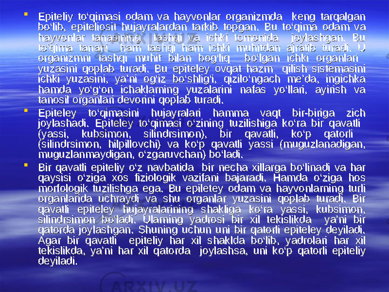  Epiteliy tEpiteliy t оо ‘qimasi odam va hayvonlar organizmda keng tarqalgan ‘qimasi odam va hayvonlar organizmda keng tarqalgan bb оо ‘lib, epiteliosit hujayralardan tarkib topgan. Bu t‘lib, epiteliosit hujayralardan tarkib topgan. Bu t оо ‘qima odam va ‘qima odam va hayvonlar tanasining tashqi va ichki tomonida joylashgan. Bu hayvonlar tanasining tashqi va ichki tomonida joylashgan. Bu tt оо ‘qima tanani ham tashqi ham ichki muhitdan ajratib turadi. U ‘qima tanani ham tashqi ham ichki muhitdan ajratib turadi. U organizmni tashqi muhit bilan bog‘liq borganizmni tashqi muhit bilan bog‘liq b оо ‘lgan ichki organlari ‘lgan ichki organlari yuzasini qoplab turadi. Bu epiteley ovqat hazm qilish sistemasini yuzasini qoplab turadi. Bu epiteley ovqat hazm qilish sistemasini ichki yuzasini, ya’ni og‘iz bichki yuzasini, ya’ni og‘iz b оо ‘shlig‘i, qizil‘shlig‘i, qizil оо ‘ngach me’da, ingichka ‘ngach me’da, ingichka hamda yhamda y оо ‘g‘on ichaklarning yuzalarini nafas y‘g‘on ichaklarning yuzalarini nafas y оо ‘llari, ayirish va ‘llari, ayirish va tanosil organlari devorini qoplab turadi.tanosil organlari devorini qoplab turadi.  Epiteley tEpiteley t оо ‘qimasini hujayralari hamma vaqt bir-biriga zich ‘qimasini hujayralari hamma vaqt bir-biriga zich joylashadi. Epiteley tjoylashadi. Epiteley t оо ‘qimasi ‘qimasi оо ‘zining tuzilishiga k‘zining tuzilishiga k оо ‘ra bir qavatli ‘ra bir qavatli (yassi, kubsimon, silindrsimon), bir qavatli, k(yassi, kubsimon, silindrsimon), bir qavatli, k оо ‘p qatorli ‘p qatorli (silindrsimon, hilpillovchi) va k(silindrsimon, hilpillovchi) va k оо ‘p qavatli yassi (muguzlanadigan, ‘p qavatli yassi (muguzlanadigan, muguzlanmaydigan, muguzlanmaydigan, оо ‘zgaruvchan) b‘zgaruvchan) b оо ‘ladi. ‘ladi.  Bir qavatli epiteliy Bir qavatli epiteliy оо ‘z navbatida bir necha xillarga b‘z navbatida bir necha xillarga b оо ‘linadi va har ‘linadi va har qaysisi qaysisi оо ‘ziga xos fiziologik vazifani bajaradi. Hamda ‘ziga xos fiziologik vazifani bajaradi. Hamda оо ‘ziga hos ‘ziga hos morfologik tuzilishga ega. Bu epiletey odam va hayvonlarning turli morfologik tuzilishga ega. Bu epiletey odam va hayvonlarning turli organlarida uchraydi va shu organlar yuzasini qoplab turadi. Bir organlarida uchraydi va shu organlar yuzasini qoplab turadi. Bir qavatli epiteley hujayralarining shakliga kqavatli epiteley hujayralarining shakliga k оо ‘ra yassi, kubsimon, ‘ra yassi, kubsimon, silindrsimon bsilindrsimon b оо ‘ladi. Ularning yadrosi bir xil tekislikda ya’ni bir ‘ladi. Ularning yadrosi bir xil tekislikda ya’ni bir qatorda joylashgan. Shuning uchun uni bir qatorli epiteley deyiladi. qatorda joylashgan. Shuning uchun uni bir qatorli epiteley deyiladi. Agar bir qavatli epiteliy har xil shaklda bAgar bir qavatli epiteliy har xil shaklda b оо ‘lib, yadrolari har xil ‘lib, yadrolari har xil tekislikda, ya’ni har xil qatorda joylashsa, uni ktekislikda, ya’ni har xil qatorda joylashsa, uni k оо ‘p qatorli epiteliy ‘p qatorli epiteliy deyiladi.deyiladi. 