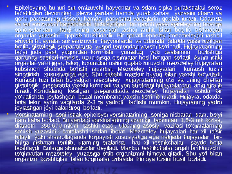  Epiteleyning bu turi sut emizuvchi hayvonlar va odam Epiteleyning bu turi sut emizuvchi hayvonlar va odam оо ‘pka pufakchalari seroz ‘pka pufakchalari seroz bb оо ‘shliqlari devorining plevra pardasi hamda yurak xaltasi yuzasini charvi va ‘shliqlari devorining plevra pardasi hamda yurak xaltasi yuzasini charvi va qorin pardasining visseral hamda pariyental varaqlarini qoplab turadi. Odamda qorin pardasining visseral hamda pariyental varaqlarini qoplab turadi. Odamda va sut emizuvchi hayvonlarda uchraydigan bir qatorli yassi epiteleyning boshqa va sut emizuvchi hayvonlarda uchraydigan bir qatorli yassi epiteleyning boshqa epiteleylaridan farqi uning aksariyati tashqi muhit bilan bog‘liq bepiteleylaridan farqi uning aksariyati tashqi muhit bilan bog‘liq b оо ‘lmagan ‘lmagan organlar yuzasini qoplab turishidadir. Bir qavatli epiteley (mezoteley)ni tashkil organlar yuzasini qoplab turishidadir. Bir qavatli epiteley (mezoteley)ni tashkil etuvchi hujayralar sut emizuvchi hayvonlarda va odamda odatda yassi tuzilgan etuvchi hujayralar sut emizuvchi hayvonlarda va odamda odatda yassi tuzilgan bb оо ‘lib, gistologik preparatlarda yuqori tomondan yaxshi k‘lib, gistologik preparatlarda yuqori tomondan yaxshi k оо ‘rinadi. Hujayralarining ‘rinadi. Hujayralarining bb оо ‘yi juda past, yuqoridan k‘yi juda past, yuqoridan k оо ‘rinishi yumaloq yoki ovalsimon b‘rinishi yumaloq yoki ovalsimon b оо ‘lishiga ‘lishiga qaramay chetlari notekis, uzun-qisqa qaramay chetlari notekis, uzun-qisqa оо ‘simtalar hosil b‘simtalar hosil b оо ‘lgan b‘lgan b оо ‘ladi. Ayrim ichki ‘ladi. Ayrim ichki organlar ya’ni jigar, taloq, tuxumdon ustini qoplab turuvchi mezoteley hujayralari organlar ya’ni jigar, taloq, tuxumdon ustini qoplab turuvchi mezoteley hujayralari kubsimon shaklida bkubsimon shaklida b оо ‘lishi mumkin. Mezoteley hujayralari kumush tuzini ‘lishi mumkin. Mezoteley hujayralari kumush tuzini singdirish xususiyatiga ega. Shu sababli mazkur buyoq bilan yaxshi bsingdirish xususiyatiga ega. Shu sababli mazkur buyoq bilan yaxshi b оо ‘yaladi. ‘yaladi. Kumush tuzi bilan bKumush tuzi bilan b оо ‘yalgan mezoteley xujayralarining ‘yalgan mezoteley xujayralarining оо ‘zi va uning chetlari ‘zi va uning chetlari gistologik preparatda yaxshi kgistologik preparatda yaxshi k оо ‘rinadi va yon atrofdagi hujayralardan aniq ajralib ‘rinadi va yon atrofdagi hujayralardan aniq ajralib turadi. Kturadi. K оо ‘ndalang kesilgan preparatlarda mezoteley hujayralari ostida bir ‘ndalang kesilgan preparatlarda mezoteley hujayralari ostida bir yy оо ‘nalishda joylashgan bazal membrana yaxshi k‘nalishda joylashgan bazal membrana yaxshi k оо ‘rinib turadi. Hujayra, odatda, ‘rinib turadi. Hujayra, odatda, bitta lekin ayrim vaqtlarda 2-3 ta yadroli bbitta lekin ayrim vaqtlarda 2-3 ta yadroli b оо ‘lishi mumkin. Hujayraning yadro ‘lishi mumkin. Hujayraning yadro joylashgan joyi balandroq bjoylashgan joyi balandroq b оо ‘ladi. ‘ladi.  Vorsinalarning soni ichak epiteleysi vorsinalarining soniga nisbatan kam, bVorsinalarning soni ichak epiteleysi vorsinalarining soniga nisbatan kam, b оо ‘yi ‘yi ham kalta bham kalta b оо ‘ladi. Bu yerdagi vorsinalarining uzunligi taxminan 1,5-3 mk b‘ladi. Bu yerdagi vorsinalarining uzunligi taxminan 1,5-3 mk b оо ‘lsa, ‘lsa, diametri 350-670 mk.ni tashkil etadi. Ularning asosiy vazifasi tdiametri 350-670 mk.ni tashkil etadi. Ularning asosiy vazifasi t оо ‘qimalarning ‘qimalarning ss оо ‘rish yuzasini kattalashtirishdan iborat. Mezoteley hujayralari har xil ta’sir ‘rish yuzasini kattalashtirishdan iborat. Mezoteley hujayralari har xil ta’sir tufayli yoki shamollaganda ktufayli yoki shamollaganda k оо ‘payish xususiyatiga ega natijada hujayralar bir-‘payish xususiyatiga ega natijada hujayralar bir- biriga nisbatan tortilib, ularning oralarida har xil teshikchalar paydo bbiriga nisbatan tortilib, ularning oralarida har xil teshikchalar paydo b оо ‘la ‘la boshlaydi. Bularga stomatozlar deyiladi. Mazkur teshikchalar orqali biriktiruvchi boshlaydi. Bularga stomatozlar deyiladi. Mazkur teshikchalar orqali biriktiruvchi tt оо ‘qimadan mezoteley yuzasiga ‘qimadan mezoteley yuzasiga оо ‘tib organizmni himoya qiladi. Shu y‘tib organizmni himoya qiladi. Shu y оо ‘l bilan ‘l bilan organizm borganizm b оо ‘shliqlari bilan t‘shliqlari bilan t оо ‘qimalar ‘qimalar оо ‘rtasida himoya t‘rtasida himoya t оо ‘sini hosil b‘sini hosil b оо ‘ladi. ‘ladi. 