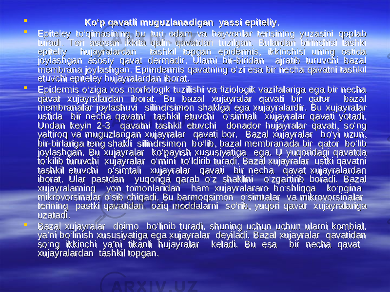  Kо‘p qavatli muguzlanadigan yassi epiteliyKо‘p qavatli muguzlanadigan yassi epiteliy ..  Epiteley tEpiteley t оо ‘qimasining bu turi odam va hayvonlar terisining yuzasini qoplab ‘qimasining bu turi odam va hayvonlar terisining yuzasini qoplab turadi. Teri asosan ikkita qalin qavatdan tuzilgan. Bulardan birinchisi tashki turadi. Teri asosan ikkita qalin qavatdan tuzilgan. Bulardan birinchisi tashki epiteliy hujayralardan tashkil topgan epidermis, ikkinchisi uning ostida epiteliy hujayralardan tashkil topgan epidermis, ikkinchisi uning ostida joylashgan asosiy qavat dermadir. Ularni bir-biridan ajratib turuvchi bazal joylashgan asosiy qavat dermadir. Ularni bir-biridan ajratib turuvchi bazal membrana joylashgan. Epimdermis qavatning membrana joylashgan. Epimdermis qavatning оо ‘zi esa bir necha qavatni tashkil ‘zi esa bir necha qavatni tashkil etuvchi epiteley hujayralardan iborat.etuvchi epiteley hujayralardan iborat.  Epidermis Epidermis оо ‘ziga xos morfologik tuzilishi va fiziologik vazifalariga ega bir necha ‘ziga xos morfologik tuzilishi va fiziologik vazifalariga ega bir necha qavat xujayralardan iborat. Bu bazal xujayralar qavati bir qator bazal qavat xujayralardan iborat. Bu bazal xujayralar qavati bir qator bazal membranalar joylashuvi silindrsimon shaklga ega xujayralardir. Bu xujayralar membranalar joylashuvi silindrsimon shaklga ega xujayralardir. Bu xujayralar ustida bir necha qavatni tashkil etuvchi ustida bir necha qavatni tashkil etuvchi оо ‘simtali xujayralar qavati yotadi. ‘simtali xujayralar qavati yotadi. Undan keyin 2-3 qavatni tashkil etuvchi donador hujayralar qavati, sUndan keyin 2-3 qavatni tashkil etuvchi donador hujayralar qavati, s оо ‘ng ‘ng yaltiroq va muguzlangan xujayralar qavati bor. Bazal xujayralar byaltiroq va muguzlangan xujayralar qavati bor. Bazal xujayralar b оо ‘yi uzun, ‘yi uzun, bir-birlariga teng shakli silindrsimon bbir-birlariga teng shakli silindrsimon b оо ‘lib, bazal membranada bir qator b‘lib, bazal membranada bir qator b оо ‘lib ‘lib joylashgan. Bu xujayralar kjoylashgan. Bu xujayralar k оо ‘payish xususiyatiga ega. U yuqoridagi qavatda ‘payish xususiyatiga ega. U yuqoridagi qavatda tt оо ‘kilib turuvchi xujayralar ‘kilib turuvchi xujayralar оо ‘rnini t‘rnini t оо ‘ldirib turadi. Bazal xujayralar ustki qavatni ‘ldirib turadi. Bazal xujayralar ustki qavatni tashkil etuvchi tashkil etuvchi оо ‘simtali xujayralar qavati bir necha qavat xujayralardan ‘simtali xujayralar qavati bir necha qavat xujayralardan iborat. Ular pastdan yuqoriga qarab iborat. Ular pastdan yuqoriga qarab оо ‘z shaklini ‘z shaklini оо ‘zgartirib boradi. Bazal ‘zgartirib boradi. Bazal xujayralarning yon tomonlaridan ham xujayralararo bxujayralarning yon tomonlaridan ham xujayralararo b оо ‘shliqqa k‘shliqqa k оо ‘pgina ‘pgina mikrovorsinalar mikrovorsinalar оо ‘sib chiqadi. Bu barmoqsimon ‘sib chiqadi. Bu barmoqsimon оо ‘simtalar va mikrovorsinalar ‘simtalar va mikrovorsinalar terining pastki qavatidan oziq moddalarni sterining pastki qavatidan oziq moddalarni s оо ‘rib, yuqori qavat xujayralariga ‘rib, yuqori qavat xujayralariga uzatadi.uzatadi.  Bazal xujayralar doimo bBazal xujayralar doimo b оо ‘linib turadi, shuning uchun uchun ularni kombial, ‘linib turadi, shuning uchun uchun ularni kombial, ya’ni bya’ni b оо ‘linish xususiyatiga ega xujayralar deyiladi. Bazal xujayralar qavatidan ‘linish xususiyatiga ega xujayralar deyiladi. Bazal xujayralar qavatidan ss оо ‘ng ikkinchi ya’ni tikanli hujayralar keladi. Bu esa bir necha qavat ‘ng ikkinchi ya’ni tikanli hujayralar keladi. Bu esa bir necha qavat xujayralardan tashkil topgan. xujayralardan tashkil topgan. 