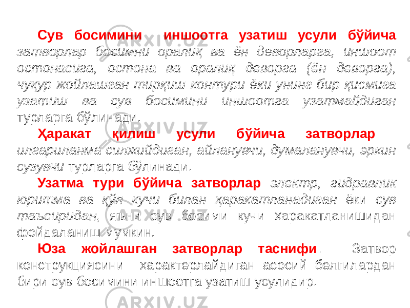 Сув босимини иншоотга узатиш усули бўйича затворлар босимни оралиқ ва ён деворларга, иншоот остонасига, остона ва оралиқ деворга (ён деворга), чуқур жойлашган тирқиш контури ёки унинг бир қисмига узатиш ва сув босимини иншоотга узатмайдиган турларга бўлинади. Ҳаракат қилиш усули бўйича затворлар илгариланма силжийдиган, айланувчи, думаланувчи, эркин сузувчи турларга бўлинади. Узатма тури бўйича затворлар электр, гидравлик юритма ва қўл кучи билан ҳаракатланадиган ёки сув таъсиридан , яъни сув босими кучи ҳаракатланишидан фойдаланиш мумкин. Юза жойлашган затворлар таснифи . Затвор конструкциясини ҳарактерлайдиган асосий белгилардан бири сув босимини иншоотга узатиш усулидир. 