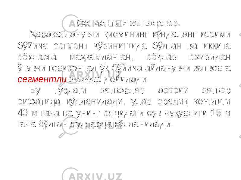 Сегментли затворлар. Ҳаракатланувчи қисмининг кўндаланг кесими бўйича сегмент кўринишида бўлган ва иккита оёқларга маҳкамланган, оёқлар охиридан ўтувчи горизонтал ўқ бўйича айланувчи затворга сегментли затвор дейилади. Бу турдаги затворлар асосий затвор сифатида қўлланилади, улар оралиқ кенглиги 40 м гача ва унинг олдидаги сув чуқурлиги 15 м гача бўлган ҳолларда қўлланилади. 