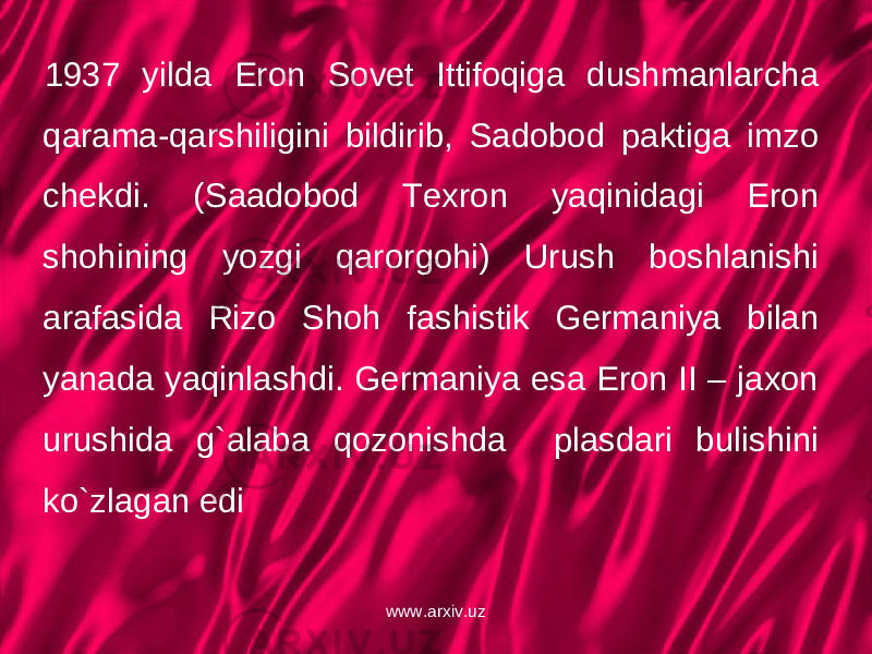 1937 yilda Eron Sovet Ittifoqiga dushmanlarcha qarama-qarshiligini bildirib, Sadobod paktiga imzo chekdi. (Saadobod Texron yaqinidagi Eron shohining yozgi qarorgohi) Urush boshlanishi arafasida Rizo Shoh fashistik Germaniya bilan yanada yaqinlashdi. Germaniya esa Eron II – jaxon urushida g`alaba qozonishda plasdari bulishini ko`zlagan edi www.arxiv.uz 