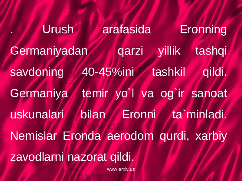 . Urush arafasida Eronning Germaniyadan qarzi yillik tashqi savdoning 40-45%ini tashkil qildi. Germaniya temir yo`l va og`ir sanoat uskunalari bilan Eronni ta`minladi. Nemislar Eronda aerodom qurdi, xarbiy zavodlarni nazorat qildi. www.arxiv.uz 