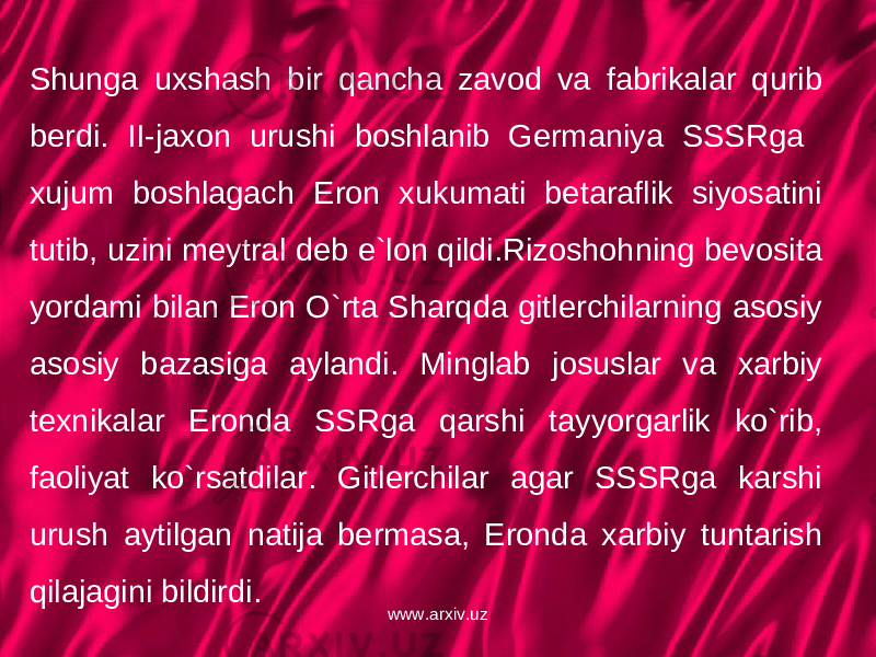 Shunga uxshash bir qancha zavod va fabrikalar qurib berdi. II-jaxon urushi boshlanib Germaniya SSSRga xujum boshlagach Eron xukumati betaraflik siyosatini tutib, uzini meytral deb e`lon qildi.Rizoshohning bevosita yordami bilan Eron O`rta Sharqda gitlerchilarning asosiy asosiy bazasiga aylandi. Minglab josuslar va xarbiy texnikalar Eronda SSRga qarshi tayyorgarlik ko`rib, faoliyat ko`rsatdilar. Gitlerchilar agar SSSRga karshi urush aytilgan natija bermasa, Eronda xarbiy tuntarish qilajagini bildirdi. www.arxiv.uz 