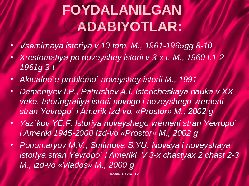 FOYDALANILGAN ADABIYOTLAR: • Vsemirnaya istoriya v 10 tom. M., 1961-1965gg 8-10 • Xrestomatiya po noveyshey istorii v 3-x t. M., 1960 t.1-2 1961g 3-t • Aktualno`e problemo` noveyshey istorii M., 1991 • Dementyev I.P., Patrushev A.I. Istoricheskaya nauka v XX veke. Istoriografiya istorii novogo i noveyshego vremeni stran Yevropo` i Amerik Izd-vo. «Prostor» M., 2002 g • Yaz`kov YE.F. Istoriya noveyshego vremeni stran Yevropo` i Ameriki 1945-2000 Izd-vo «Prostor» M., 2002 g • Ponomaryov M.V., Smirnova S.YU. Novaya i noveyshaya istoriya stran Yevropo` i Ameriki V 3-x chastyax 2 chast 2-3 M., izd-vo «Vlados» M., 2000 g www.arxiv.uz 