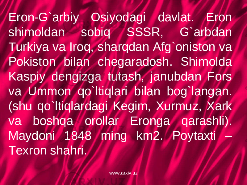 Eron-G`arbiy Osiyodagi davlat. Eron shimoldan sobiq SSSR, G`arbdan Turkiya va Iroq, sharqdan Afg`oniston va Pokiston bilan chegaradosh. Shimolda Kaspiy dengizga tutash, janubdan Fors va Ummon qo`ltiqlari bilan bog`langan. (shu qo`ltiqlardagi Kegim, Xurmuz, Xark va boshqa orollar Eronga qarashli). Maydoni 1848 ming km2. Poytaxti – Texron shahri. www.arxiv.uz 