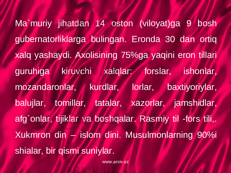 Ma`muriy jihatdan 14 oston (viloyat)ga 9 bosh gubernatorliklarga bulingan. Eronda 30 dan ortiq xalq yashaydi. Axolisining 75%ga yaqini eron tillari guruhiga kiruvchi xalqlar: forslar, ishonlar, mozandaronlar, kurdlar, lorlar, baxtiyoriylar, balujlar, tomillar, tatalar, xazorlar, jamshidlar, afg`onlar, tijiklar va boshqalar. Rasmiy til -fors tili,. Xukmron din – islom dini. Musulmonlarning 90%i shialar, bir qismi suniylar. www.arxiv.uz 