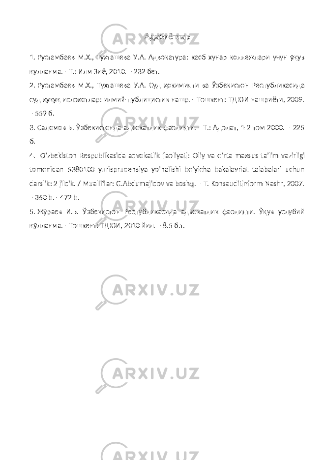 Адабиётлар 1. Рустамбаев М.Х., Тухташева У.А. Адвокатура: касб хунар коллежлари учун ўқув қулланма. - Т.: Илм Зиё, 2010. – 232 бет. 2. Рустамбаев М.Х., Тухташева У.А. Суд ҳокимияти ва Ўзбекистон Республикасида суд ҳуқуқ ислохотлар: илмий-публицистик нашр. - Тошкент: ТДЮИ нашриёти, 2009. – 559 б. 3. Саломов Б. Ўзбекистонда адвокатлик фаолияти. - Т.: Адолат, 1-2 том 2000. – 225 б. 4. O’ zbekiston Respublikasida advokatlik faoliyati: Оliy vа o’rtа mаxsus tа’lim vаzirligi tomonidan 5380100 yurisprudensiya yo’nalishi bo’yicha bakalavriat tаlаbаlаri uchun dаrslik: 2 jildik. / Mualliflar: G.Abdumajidov va boshq. – T. Konsauditinform-Nashr, 2007. – 360 b. - 472 b. 5. Жўраев И.Б. Ўзбекистон Республикасида адвокатлик фаолияти. Ўқув услубий қўлланма. - Тошкент: ТДЮИ, 2010 йил. – 8.5 б.т. 