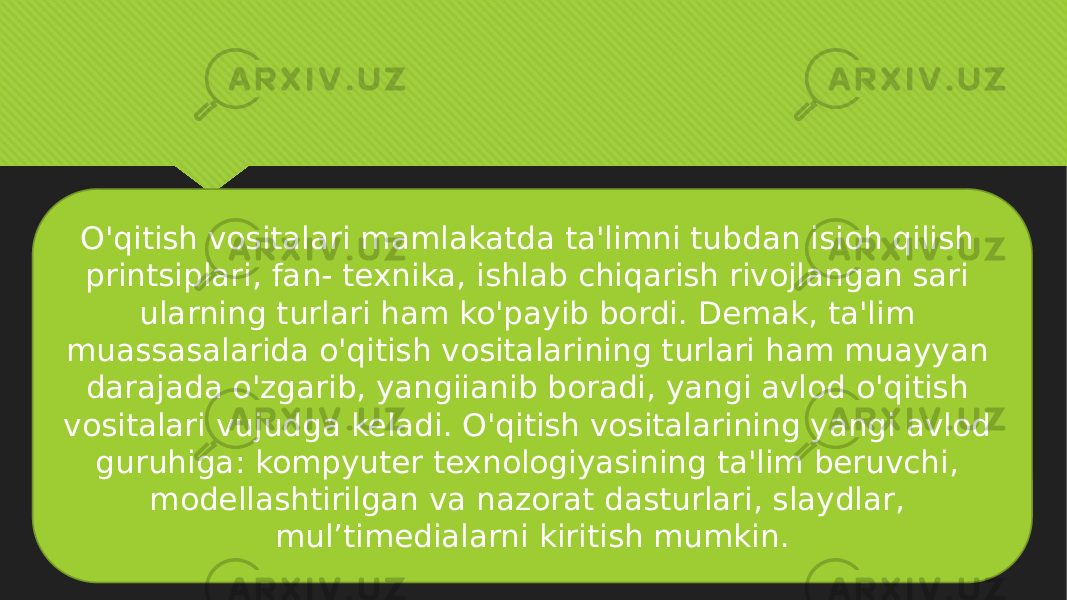 O&#39;qitish vositalari mamlakatda ta&#39;limni tubdan isioh qilish printsiplari, fan- texnika, ishlab chiqarish rivojlangan sari ularning turlari ham ko&#39;payib bordi. Demak, ta&#39;lim muassasalarida o&#39;qitish vositalarining turlari ham muayyan darajada o&#39;zgarib, yangiianib boradi, yangi avlod o&#39;qitish vositalari vujudga keladi. O&#39;qitish vositalarining yangi avlod guruhiga: kompyuter texnologiyasining ta&#39;lim beruvchi, modellashtirilgan va nazorat dasturlari, slaydlar, mul’timedialarni kiritish mumkin. 