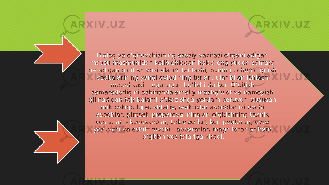 Biologiya o&#39;qituvchisining asosiy vazifasi o&#39;rganiladigan mavzu mazmunidan kelib chiqqan holda eng yuqori samara beradigan o&#39;qitish vositalarini tanlashi, buning uchun o&#39;qitish vositalarining yangi avlodining turlari, ular bilan ishlash metodikasini egailagan bo&#39;lishi darkor. O’qitish samaradorligini oshirishda amaliy mashg’ulot va namoyish qilinadigan tajribalami o&#39;tkazishga yordam beruvchi xususan mikroskop, lupa, shtativ, reaktivlar asboblar isituvchi asboblar, pintset, preparoval ninalar, o&#39;qitishning texnik vositalari - kodoskoplar, televizorlar, kompyuterlar, ovoz yozuvchi va eshittiruvchi - apparatlar, magnitofonlar ham o’qitish vositaiariga kiradi. 