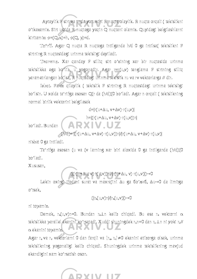 Aytaylik F sirt va unda yotuvchi R nuqta olaylik. R nuqta orqali ( tekislikni o’tkazamiz. Sirt ustida R nuqtaga yaqin Q nuqtani olamiz. Quyidagi belgilashlarni kiritamiz:  =(Q,  )=h,  (Q, р )=d. Ta‘rif. Agar Q nuqta R nuqtaga intilganda h/d 0 ga intilsa( tekislikni F sirtning R nuqtasidagi urinma tekisligi deyiladi. Teorema. Xar qanday F silliq sirt o’zining xar bir nuqtasida urinma tekislikka ega bo’lib, u yagonadir. Agar r=r(u,v) tenglama F sirtning silliq parametrlangan bo’lsa, R nuqtadagi urinma tekislik ru va rv vektorlarga // dir. Isbot. Faraz qilaylik ( tekislik F sirtning R nuqtasidagi urinma tekisligi bo’lsin. U xolda ta‘rifga asosan Q(r da (h/d)(0 bo’ladi. Agar n orqali ( tekislikning normal birlik vektorini belgilasak d=|r(u+  u, v+  v)-r(u,v)| h=|(r(u+  u, v+  v)-r(u,v))n| bo’ladi. Bundan (h/d)= |(r(u+  u, v+  v)-r(u,v))n|/|r(u+  u, v+  v)-r(u,v)| nisbat 0 ga intiladi. Ta‘rifga asosan (u va (v larning xar biri aloxida 0 ga intilganda (h/d)(0 bo’ladi. Xususan, (|(r(u+  u, v)-r(u,v))n|/|r(u+  u, v)-r(u,v)|)  0 Lekin oxirgi ifodani surat va maxrajini  u ga б o’ либ ,  u  0 da limitga o’tsak, (|r u (u,v)n|/|r u (u,v)|)  0 ni topamiz. Demak, r u (u,v)n=0. Bundan r u  n kelib chiqadi. Bu esa r u vektorni  tekislikka parallel ekanini ko’rsatadi. Xuddi shuningdek r v n=0 dan r v  n ni yoki r v //  ekanini topamiz. Agar r u va r v vektorlarni 0 dan farqli va [r u , r v ]  0 ekanini etiborga olsak, urinma tekislikning yagonaligi kelib chiqadi. Shuningdek urinma tekislikning mavjud ekandigini xam ko’rsatish oson. 