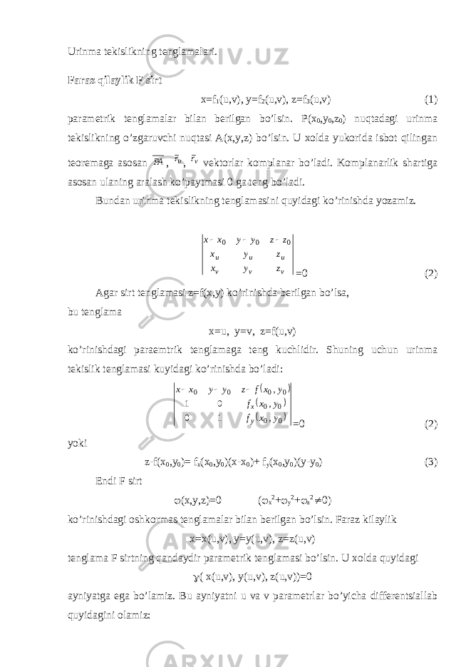 Urinma tekislikning tenglamalari. Faraz qilaylik F sirt x=f 1 (u,v), y=f 2 (u,v), z=f 3 (u,v) (1) parametrik tenglamalar bilan berilgan bo’lsin. Р (x 0 ,y 0 ,z 0 ) nuqtadagi urinma tekislikning o’zgaruvchi nuqtasi A(x,y,z) bo’lsin. U xolda yukorida isbot qilingan teoremaga asosan РА , ur , v r vektorlar komplanar bo’ladi. Komplanarlik shartiga asosan ulaning aralash ko’paytmasi 0 ga teng bo’ladi. Bundan urinma tekislikning tenglamasini quyidagi ko’rinishda yozamiz. v v v u u u z y x z y x z z y y x x 0 0 0    =0 (2) Agar sirt tenglamasi z=f(x,y) ko’rinishda berilgan bo’lsa, bu tenglama x=u, y=v, z=f(u,v) ko’rinishdagi paraemtrik tenglamaga teng kuchlidir. Shuning uchun urinma tekislik tenglamasi kuyidagi ko’rinishda bo’ladi:      0 0 0 0 0 0 0 0 , 1 0 , 0 1 , y x f y x f y x f z y y x x y x    =0 (2) yoki z-f(x 0 ,y 0 )= f x (x 0 ,y 0 )(x-x 0 )+ f y (x 0 ,y 0 )(y-y 0 ) (3) Endi F sirt  (x,y,z)=0 (  x 2 +  y 2 +  z 2  0) ko’rinishdagi oshkormas tenglamalar bilan berilgan bo’lsin. Faraz kilaylik x=x(u,v), y=y(u,v), z=z(u,v) tenglama F sirtning qandaydir parametrik tenglamasi bo’lsin. U xolda quyidagi  ( x(u,v), y(u,v), z(u,v))=0 ayniyatga ega bo’lamiz. Bu ayniyatni u va v parametrlar bo’yicha differentsiallab quyidagini olamiz: 