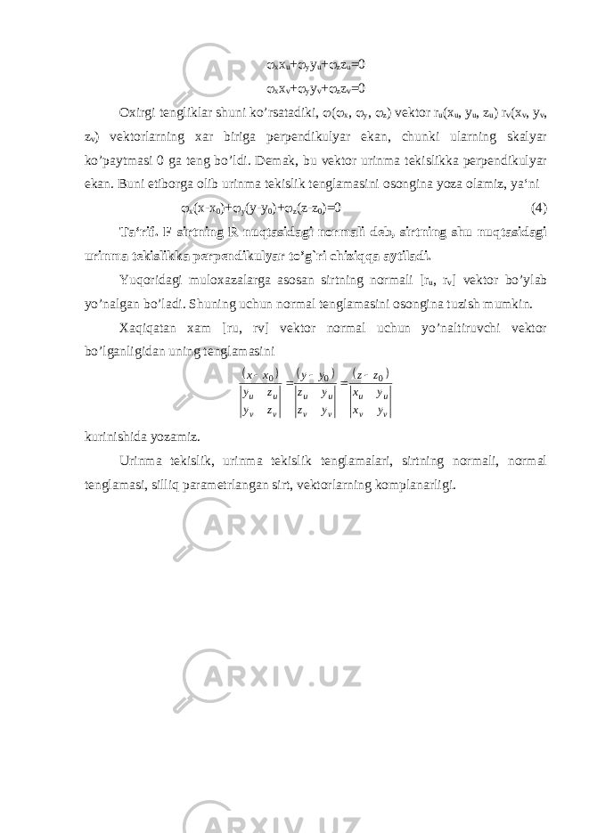  x x u +  y y u +  z z u =0  x x v +  y y v +  z z v =0 Oxirgi tengliklar shuni ko’rsatadiki,  (  x ,  y ,  z ) vektor r u (x u , y u , z u ) r v (x v , y v , z v ) vektorlarning xar biriga perpendikulyar ekan, chunki ularning skalyar ko’paytmasi 0 ga teng bo’ldi. Demak, bu vektor urinma tekislikka perpendikulyar ekan. Buni etiborga olib urinma tekislik tenglamasini osongina yoza olamiz, ya‘ni  x (x-x 0 )+  y (y-y 0 )+  z (z-z 0 )=0 (4) Ta‘rif. F sirtning R nuqtasidagi normali deb, sirtning shu nuqtasidagi urinma tekislikka perpendikulyar to’g`ri chiziqqa aytiladi. Yuqoridagi muloxazalarga asosan sirtning normali [r u , r v ] vektor bo’ylab yo’nalgan bo’ladi. Shuning uchun normal tenglamasini osongina tuzish mumkin. Xaqiqatan xam [ru, rv] vektor normal uchun yo’naltiruvchi vektor bo’lganligidan uning tenglamasini       v v u u v v u u v v u u y x y x z z y z y z y y z y z y x x 0 0 0      kurinishida yozamiz. Urinma tekislik, urinma tekislik tenglamalari, sirtning normali, normal tenglamasi, silliq parametrlangan sirt, vektorlarning komplanarligi. 