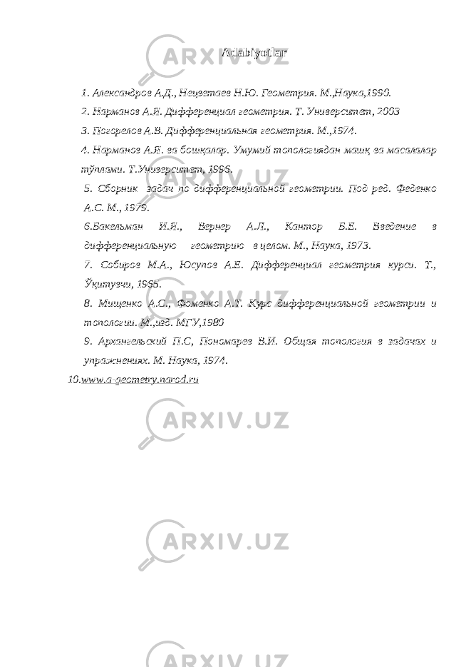  Adabiyotlar 1. Александров А . Д ., Нецветаев Н . Ю . Геометрия . М.,Наука,1990. 2. Нарманов А.Я. Дифференциал геометрия. Т. Университет, 2003 3. Погорелов А.В. Дифференциальная геометрия. М.,1974. 4. Нарманов А.Я. ва бошқалар. Умумий топологиядан машқ ва масалалар тўплами. Т.Университет, 1996. 5. Сборник задач по дифференциальной геометрии. Под ред. Феденко А.С. М., 1979 . 6 . Бакельман И.Я., Вернер А.Л., Кантор Б.Е. Введение в дифференциальную геометрию в целом. М., Н аука, 1973. 7. Собиров М.А., Юсупов А.Е. Дифференциал геометрия курси. Т., Ўқитувчи, 1965. 8. Мищенко А.С., Фоменко А.Т. Курс дифференциальной геометрии и топологии. М.,изд. МГУ,1980 9. Архангельский П.С, Пономарев В. И. Общая топология в задачах и упражнениях. М . Наука , 197 4. 10. www.a-geometry.narod.ru 