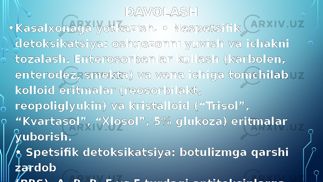 DAVOLASH • Kasalxonaga yotkazish. • Nespetsifik detoksikatsiya: oshqozonni yuvish va ichakni tozalash. Enterosorbenlar kullash (karbolen, enterodez, smekta) va vena ichiga tomchilab kolloid eritmalar (reosorbilakt, reopoliglyukin) va kristalloid (“Trisol”, “Kvartasol”, “Xlosol”, 5% glukoza) eritmalar yuborish. • Spetsifik detoksikatsiya: botulizmga qarshi zardob (PBS), A, B, B, E vs F turdagi antitoksinlarga ega Antibakterial preparatlar - levomitsetin. Dezintoksikatsion terapiya. 