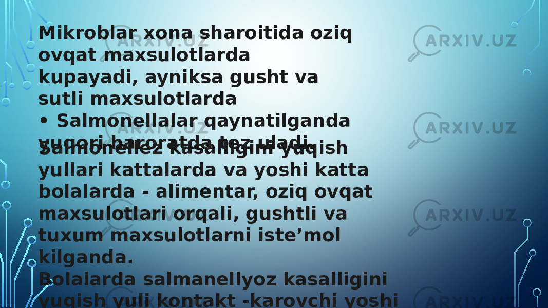 Mikroblar xona sharoitida oziq ovqat maxsulotlarda kupayadi, ayniksa gusht va sutli maxsulotlarda • Salmonellalar qaynatilganda yuqori haroratda tez uladi. Salmonellez kasalligini yuqish yullari kattalarda va yoshi katta bolalarda - alimentar, oziq ovqat maxsulotlari orqali, gushtli va tuxum maxsulotlarni isteʼmol kilganda. Bolalarda salmanellyoz kasalligini yuqish yuli kontakt -karovchi yoshi katta odamlarning iflos kullari, uyinchoklar orkali. 