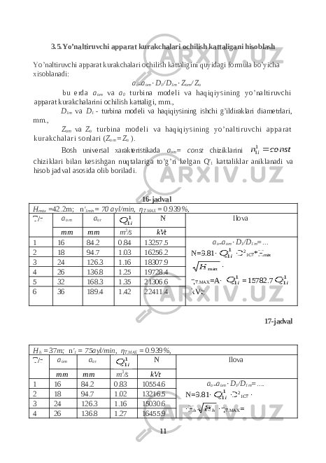 3.5.Yo’naltiruvchi apparat kurakchalari ochilish kattaligani hisoblash Yo’naltiruvchi apparat kurakchalari ochilish kattaligini quyidagi formula bo’yicha xisoblanadi: a o= a om ٠ D 1 /D 1m ٠ Z om / Z o bu erda a om va a 0 turbina modeli va haqiqiysining yo’naltiruvchi apparat kurakchalarini ochilish kattaligi, mm., D 1m va D 1 - turbina modeli va haqiqiysi ning ishchi g’ildiraklari diametrlari, mm., Z om va Z o turbina modeli va haqiqiysini ng yo’naltiruvchi apparat kurakchal ari sonlari ( Z om = Z o ). Bosh universal xarakteristikada a om = c o nst chizik l arini const ni11 chizik l ari bilan kesishgan nuqtalariga to’g’ri kelgan Q &#39; 1 kattaliklar anik l anadi va hisob jadval asosida olib boriladi. 16-jadval H max = 42.2 m ; n &#39; 1min = 70 ayl/min, η T.MAX = 0.939 %, T/r a o m a o t 11i Q N Ilova m m m m m 3 /s kVt 1 16 84.2 0.84 13257.5 a o= a om ٠ D 1 /D 1m =... N =9.81· 11i Q · D 2 1 CT *H max max Н · η T. MAX = A · 11i Q = 15782.7 11i Q kVt;2 18 94.7 1.03 16256.2 3 24 126.3 1.16 18307.9 4 26 136.8 1.25 19728.4 5 32 168.3 1.35 21306.6 6 36 189.4 1.42 22411.4 17 -jadval H h = 37 m ; n &#39; 1 = 75 ayl/min, η T.MAX = 0.939 %, T/r a o m a o t 11i Q N Ilova m m m m m 3 /s kVt 1 16 84.2 0.83 10554.6 a o= a om ٠ D 1 /D 1m =.... N =9.81· 11i Q · D 2 1 CT · ·H h hН · η T . MAX = 2 18 94.7 1.02 13216.5 3 24 126.3 1.16 15030.6 4 26 136.8 1.27 16455.9 11 