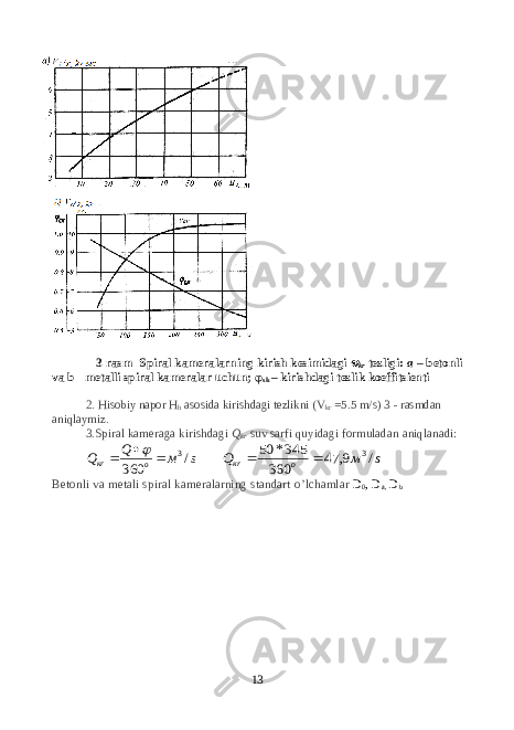 3-rasm Spiral kameralarning kirish kesimidagi  kr tezligi: a – betonli va b - metalli spiral kameralar uchun; φ sk – kirishdagi tezlik koeffitsienti 2. Hisobiy napor H h asosida kirishdagi tezlikni ( V kr = 5.5 m/s ) 3 - rasmdan aniqlaymiz . 3 .Spiral kameraga kirishdagi Q kr suv sarfi quyidagi formuladan ani ql a nadi: s м Q Q o кr / 360 3     s м Q o кr / 9, 47 360 345* 50 3   Betonli va metali spiral kameralarning standart o’lchamlar D 0 , D a , D b 13 