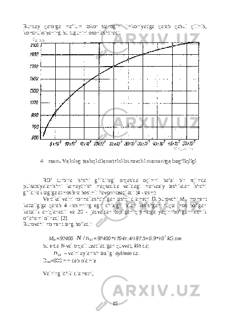 Bunday qarorga ma’lum tokor stanogini imkoniyatiga qarab qabul qilinib, konstruksiyaning bu tugunini osonlashtiradi. 4 - rasm. Valning tashqi diametrini burovchi momentga bog’liqligi RO’ turbina ishchi g’ildiragi orqasida oqimni ba’zi bir rejimda pulsatsiyalanishni kamaytirish maqsadida validagi markaziy teshikdan ishchi g’ildirak tagiga atmosfera bosimli havoni uzatiladi (4 -rasm) Vertikal valni normallashtirilgan tashqi diametri D v burovchi M br moment kattaligiga qarab 4 -rasmning egri chizig’i bilan kesishgan nuqta mos bo’lgan kattalik aniqlanadii va 20 - jadvaldan topilgan qiymatga yaqin bo’lgan kichik o’lchami olinadi [2] . Burovchi moment teng bo’ladi : M br =97400 sin N / =97400*17041.4/187.5=0.9*10 7 kG.sm bu erda N - val orqali uzatiladigan quvvat, kVt da; sin – valni aylanish tezligi ayl/min da. D val =600mm deb olamiz Valning ichki diametri, 16 
