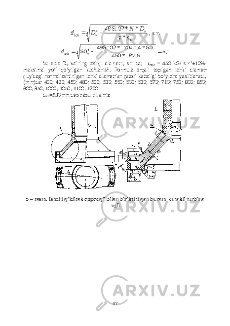 4 4 * * * 496102 si v v ich n D N D d   , sm . 1,5 5, 187* 450 60*4, 17041* 496102 604 4    v ichd bu erda D v valning tashqi diametri, sm da; τ max = 450 kG/ sm 2 ±10%- maksimal yo’l qo’yilgan kuchlanish. Formula orqali topilgan ichki diametr quyidagi normallashtirilgan ichki diametrlar qatori kattaligi bo’yicha yaxlitlanadi, (mm)da: 400; 420; 450; 480; 500; 530; 560; 600; 630; 670; 710; 750; 800; 850; 900; 950; 1000; 1050; 1100; 1200. d ich =530mm deb qabul qilamiz 5 – rasm. Ishchi g’idirak qopqog’i bilan biriktirilgan buram-kurakli turbina vali 17 