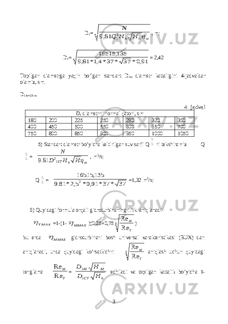  D 1 =м h h H Н Q N  11 81,9 , m; D 1 = 91,0* 37 * 37*4,1* 81,9 135, 16515 = 2,42 Topilgan diametrga yaqin bo’lgan standart D 1st diametr kattaligini 4-jadvaldan olamiz, sm. D 1st=2.5 m 4- jadval D 1 diametrni normal qatori, sm 180 200 225 250 280 320 360 400 450 500 550 600 650 700 750 800 850 900 950 1000 1050 5) Standart diametr bo’yicha keltirilgan suv sarfi Q 11 ni tekshiramiz Q 11 = m h SТ H H D N  12 81.9 , m 3 /s; Q 11 = 37 * 37* 91,0* 5,2* 81.9 135, 16515 2 =1,32 m 3 /s; 6) Quyidagi formula orqali gidroturbinaning f.i.k. aniqlanadi: МАХТ  =1-(1- ММАХ  )(0,25+0,75 5 Re Re T M ) bu erda ММАХ  gidroturbinani bosh universal xarakteristikasi (BUX) dan aniqlanadi, unda quyidagi ko’rsatkichni 5 Re Re T M aniqlash uchun quyidagi tenglama T M Re Re = h CT M M H D H D 1 1 echiladi va topilgan kattalik bo’yicha 1- 3 