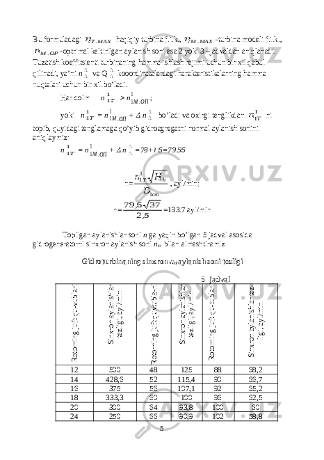 Bu formuladagi MAXT.  haqiqiy turbina f.i.k., MAX M.  -turbina modeli f.i.k., OP Mn . -optrimal keltirilgan aylanish soni esa 2 yoki 3 –jadvaldan aniqlanadi. Tuzatish koeffitsienti turbinaning hamma ishlash rejimi uchun bir xil qabul qilinadi, ya’ni n 11 va Q 11 kooordinatalardagi harakteristikalarning hamma nuqtalari uchun bir xil bo’ladi. Har doim n 11Т  n ОПМ. 11 ; yoki n 11Т = n ОПМ. 11 +  n 11 bo’ladi va oxirgi tenglikdan 11T n ni topib, quyidagi tenglamaga qo’yib gidroagregatni normal aylanish sonini aniqlaymiz: n 11Т = n ОПМ. 11 +  n 11 =78+1.6=79.56 n= cт h T D H n 1 11 , ayl/min; n= 5,2 37 6, 79 =193.7 ayl/min Topilgan aylanishlar soni n ga yaqin bo’lgan 5 jadval asosida gidrogeneratorni sinxron aylanish soni n si bilan almashtiramiz Gidroturbinaning sinxron n si aylanish soni tezligi 5 -jadval Rotorning juft qu-vublari Sinxron aylanishlar tezligi, ayl/min Rotorning juft quvtubla-ri Sinxron aylanishlar tezligi, ayl/min Rotorning juft qu-tublari Sinxron aylanishlar tez- ligi, ayl/min 12 500 48 125 88 68,2 14 428,6 52 115,4 90 66,7 16 375 56 107,1 92 65,2 18 333,3 60 100 96 62,5 20 300 64 93,8 100 60 24 250 66 90,9 102 58,8 5 