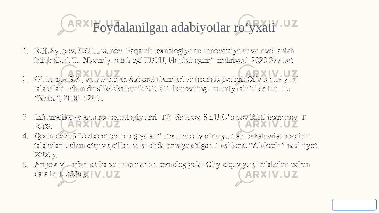 Foydalanilgan adabiyotlar ro‘yxati 1. R.H.Аyupov, S.Q.Tursunov. Raqamli texnologiyalar: innovatsiyalar va rivojlanish istiqbollari. T.: Nizomiy nomidagi TDPU, Nodirabegim” nashriyoti, 2020 377 bet 2. G‘ulomov S.S., va boshqalar. Axborot tizimlari va texnologiyalari: Oliy o‘quv yurti talabalari uchun darslik/Akademik S.S. G‘ulomovning umumiy tahriri ostida -T.: “Sharq”, 2000. 529 b. 3. Informatika va axborot texnologiyalari. T.S. Safarov, Sh.U.O‘roqov R.R.Baxramov. T- 2006. 4. Qosimov S.S “Axborot texnologiyalari” Texnika oliy o‘rta yurtlari bakalavriat bosqichi talabalari uchun o’quv qo’llanma sifatida tavsiya etilgan. Toshkent. “Alokachi” nashriyoti 2006 y. 5. Aripov M. Informatika va informasion texnologiyalar Oliy o‘quv yurti talabalari uchun darslik T. 2005 y 