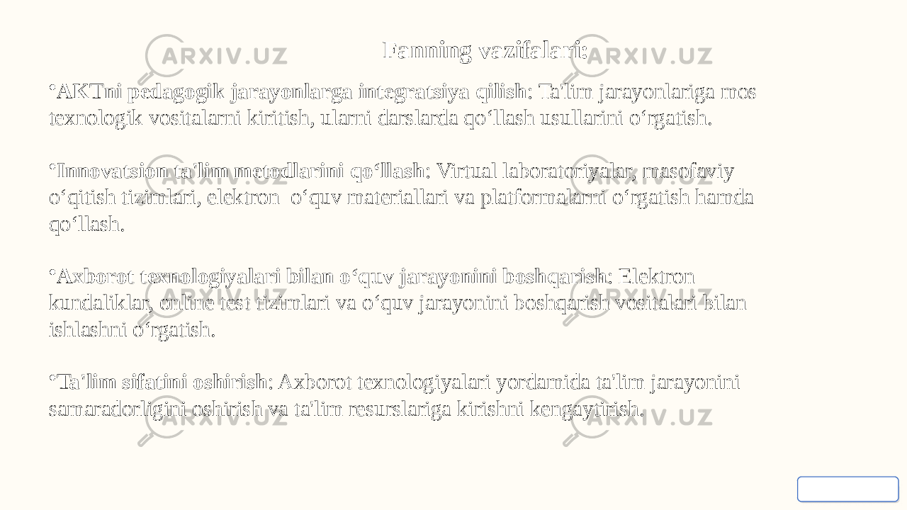 Fanning vazifalari: • AKTni pedagogik jarayonlarga integratsiya qilish : Ta&#39;lim jarayonlariga mos texnologik vositalarni kiritish, ularni darslarda qo‘llash usullarini o‘rgatish. • Innovatsion ta&#39;lim metodlarini qo‘llash : Virtual laboratoriyalar, masofaviy o‘qitish tizimlari, elektron o‘quv materiallari va platformalarni o‘rgatish hamda qo‘llash. • Axborot texnologiyalari bilan o‘quv jarayonini boshqarish : Elektron kundaliklar, online test tizimlari va o‘quv jarayonini boshqarish vositalari bilan ishlashni o‘rgatish. • Ta&#39;lim sifatini oshirish : Axborot texnologiyalari yordamida ta&#39;lim jarayonini samaradorligini oshirish va ta&#39;lim resurslariga kirishni kengaytirish. 