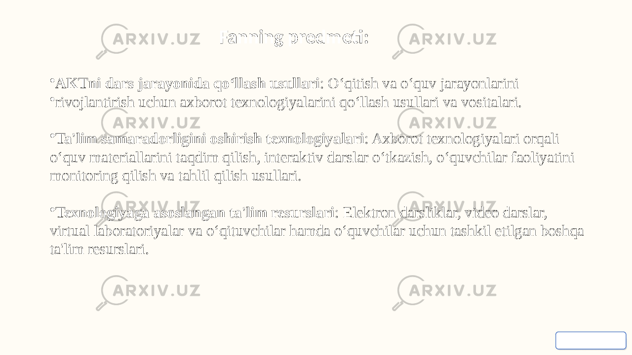 • AKTni dars jarayonida qo‘llash usullari : O‘qitish va o‘quv jarayonlarini • rivojlantirish uchun axborot texnologiyalarini qo‘llash usullari va vositalari. • Ta&#39;lim samaradorligini oshirish texnologiyalari : Axborot texnologiyalari orqali o‘quv materiallarini taqdim qilish, interaktiv darslar o‘tkazish, o‘quvchilar faoliyatini monitoring qilish va tahlil qilish usullari. • Texnologiyaga asoslangan ta&#39;lim resurslari : Elektron darsliklar, video darslar, virtual laboratoriyalar va o‘qituvchilar hamda o‘quvchilar uchun tashkil etilgan boshqa ta&#39;lim resurslari. Fanning predmeti: 