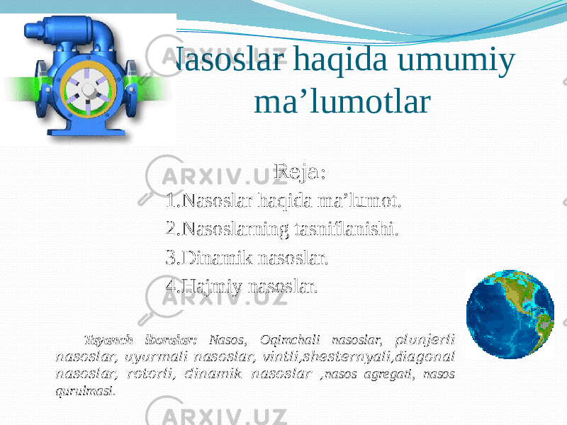 Nasoslar haqida umumiy ma’lumotlar Reja: 1. Nasoslar haqida ma’lumot. 2. Nasoslarning tasniflanishi. 3. Dinamik nasoslar. 4. Hajmiy nasoslar. Tayanch iboralar: Nasos, Oqimchali nasoslar, plunjerli nasoslar, uyurmali nasoslar, vintli,shesternyali, d iagonal nasoslar, rotorli, dinamik nasoslar , nasos agregati, nasos qurulmasi. 