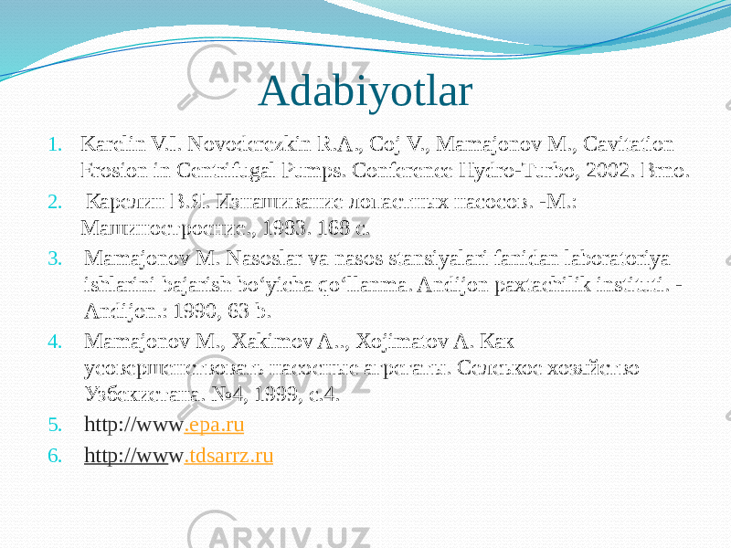 Adabiyotlar 1. Karelin V.I. Novoderezkin R.A., Coj V., Mamajonov M., Cavitation Erosion in Centrifugal Pumps. Conference Hydro-Turbo, 2002. Brno. 2. Карелин В.Я. Изнашивание лопастных насосов. -М.: Машиностроение., 1983. 168 с. 3. Mamajonov M. Nasoslar va nasos stansiyalari fanidan laboratoriya ishlarini bajarish bo‘yicha qo‘llanma. Andijon paxtachilik instituti. - Andijon.: 1990, 63 b. 4. Mamajonov M., Xakimov A.., Xojimatov A. Как усовершенствовать насосные агрегаты. Селськое хозяйство Узбекистана. №4, 1999, с.4.  5. http://www . epa.ru 6. http://ww w . tdsarrz.ru 