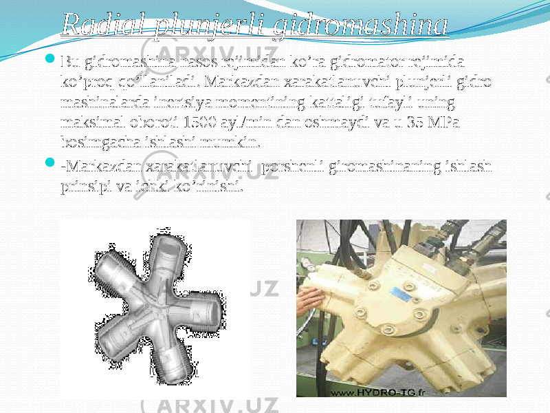 Radial plunjerli gidromashina  Bu gidromashina nasos rejimidan ko’ra gidromator rejimida ko’proq qo’llaniladi. Markazdan xarakatlanuvchi plunjerli gidro mashinalarda inertsiya momentining kattaligi tufayli uning maksimal oboroti 1500 ayl/min dan oshmaydi va u 35 MPa bosimgacha ishlashi mumkin.  - Markazdan xarakatlanuvchi porshenli giromashinaning ishlash prinsipi va ichki ko’rinishi. 