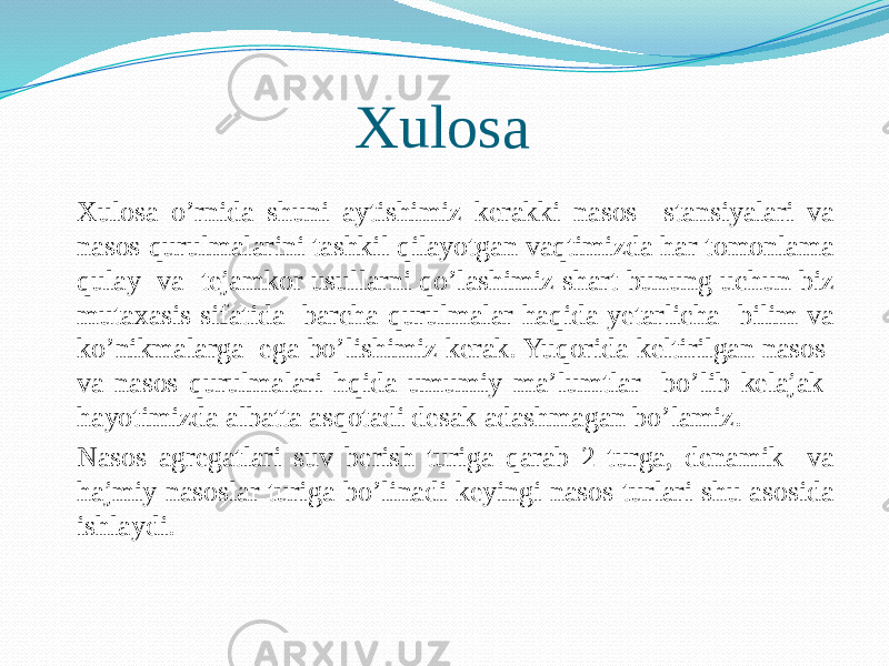 Xulosa Xulosa o’rnida shuni aytishimiz kerakki nasos stansiyalari va nasos qurulmalarini tashkil qilayotgan vaqtimizda har tomonlama qulay va tejamkor usullarni qo’lashimiz shart bunung uchun biz mutaxasis sifatida barcha qurulmalar haqida yetarlicha bilim va ko’nikmalarga ega bo’lishimiz kerak. Yuqorida keltirilgan nasos va nasos qurulmalari hqida umumiy ma’lumtlar bo’lib kelajak hayotimizda albatta asqotadi desak adashmagan bo’lamiz. Nasos agregatlari suv berish turiga qarab 2 turga, denamik va hajmiy nasoslar turiga bo’linadi keyingi nasos turlari shu asosida ishlaydi. 