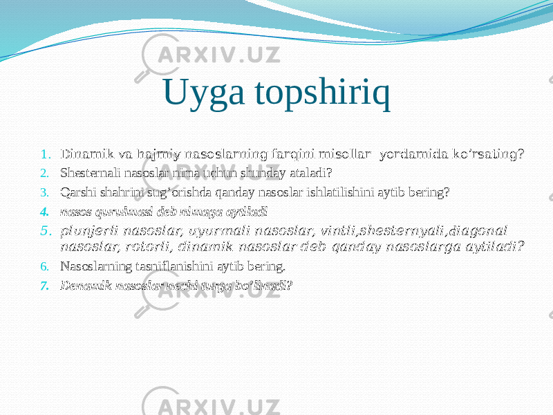 Uyga topshiriq 1. Dinamik va hajmiy nasoslarning farqini misollar yordamida ko’rsating? 2. Shеstеrnаli nаsоslаr nima uchun shunday ataladi? 3. Qarshi shahrini sug’orishda qanday nasoslar ishlatilishini aytib bering? 4. nasos qurulmasi deb nimaga aytiladi 5. plunjerli nasoslar, uyurmali nasoslar, vintli,shesternyali, d iagonal nasoslar, rotorli, dinamik nasoslar deb qanday nasoslarga aytiladi? 6. Nasoslarning tasniflanishini aytib bering. 7. Denamik nasoslar nechi turga bo’linadi? 