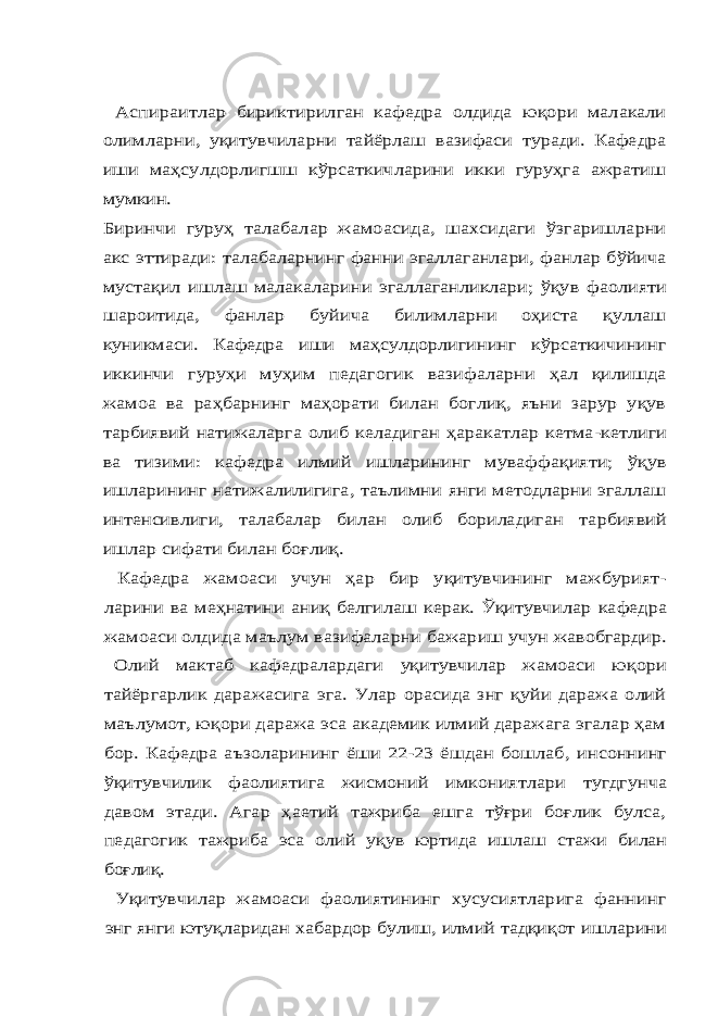 Аспираитлар бириктирилган кафедра олдида юқори малакали олимларни, уқитувчиларни тайёрлаш вазифаси туради. Кафедра иши маҳсулдорлигшш кўрсаткичларини икки гуруҳга ажратиш мумкин. Биринчи гуруҳ талабалар жамоасида, шахсидаги ўзгаришларни акс эттиради: талабаларнинг фанни эгаллаганлари, фанлар бўйича мустақил ишлаш малакаларини эгаллаганликлари; ўқув фаолияти шароитида, фанлар буйича билимларни оҳиста қуллаш куникмаси. Кафедра иши маҳсулдорлигининг кўрсаткичининг иккинчи гуруҳи муҳим педагогик вазифаларни ҳал қилишда жамоа ва раҳбарнинг маҳорати билан боглиқ, яъни зарур уқув тарбиявий натижаларга олиб келадиган ҳаракатлар кетма- кетлиги ва тизими: кафедра илмий ишларининг муваффақияти; ўқув ишларининг натижалилигига, таълимни янги методларни эгаллаш интенсивлиги, талабалар билан олиб бориладиган тарбиявий ишлар сифати билан боғлиқ. Кафедра жамоаси учун ҳар бир уқитувчининг мажбурият- ларини ва меҳнатини аниқ белгилаш керак. Ўқитувчилар кафедра жамоаси олдида маълум вазифаларни бажариш учун жавобгардир. Олий мактаб кафедралардаги уқитувчилар жамоаси юқори тайёргарлик даражасига эга. Улар орасида знг қуйи даража олий маълумот, юқори даража эса академик илмий даражага эгалар ҳам бор. Кафедра аъзоларининг ёши 22-23 ёшдан бошлаб, инсоннинг ўқитувчилик фаолиятига жисмоний имкониятлари тугдгунча давом этади. Агар ҳаетий тажриба ешга тўғри боғлик булса, педагогик тажриба эса олий уқув юртида ишлаш стажи билан боғлиқ. Уқитувчилар жамоаси фаолиятининг хусусиятларига фаннинг энг янги ютуқларидан хабардор булиш, илмий тадқиқот ишларини 