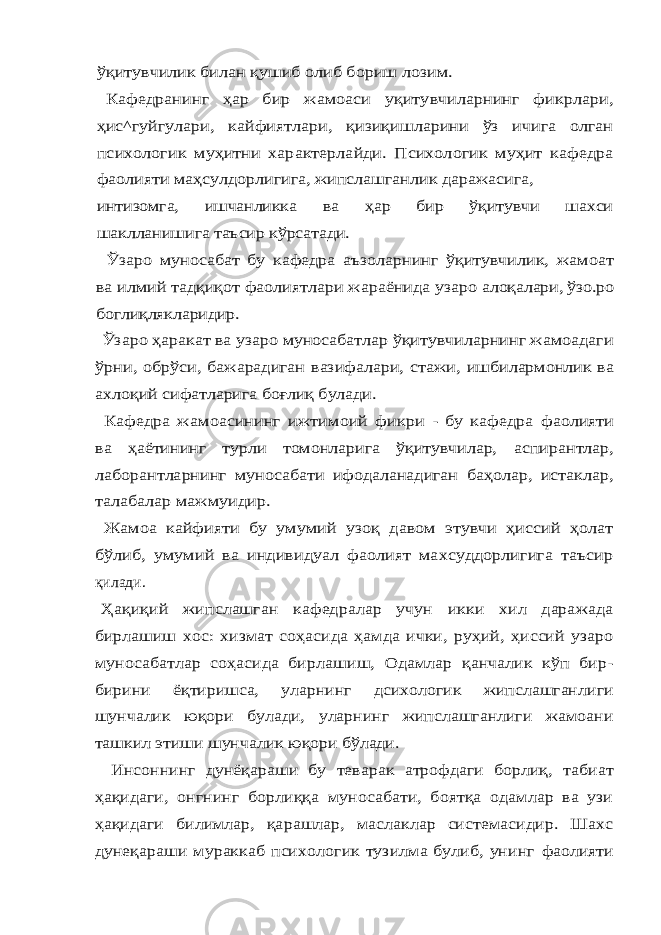 ўқитувчилик билан қушиб олиб бориш лозим. Кафедранинг ҳар бир жамоаси уқитувчиларнинг фикрлари, ҳис^гуйгулари, кайфиятлари, қизиқишларини ўз ичига олган психологик муҳитни характерлайди. Психологик муҳит кафедра фаолияти маҳсулдорлигига, жипслашганлик даражасига, интизомга, ишчанликка ва ҳар бир ўқитувчи шахси шаклланишига таъсир кўрсатади. Ўзаро муносабат бу кафедра аъзоларнинг ўқитувчилик, жамоат ва илмий тадқиқот фаолиятлари жараёнида узаро алоқалари, ўзо.ро боглиқлякларидир. Ўзаро ҳаракат ва узаро муносабатлар ўқитувчиларнинг жамоадаги ўрни, обрўси, бажарадиган вазифалари, стажи, ишбилармонлик ва ахлоқий сифатларига боғлиқ булади. Кафедра жамоасининг ижтимоий фикри - бу кафедра фаолияти ва ҳаётининг турли томонларига ўқитувчилар, аспирантлар, лаборантларнинг муносабати ифодаланадиган баҳолар, истаклар, талабалар мажмуидир. Жамоа кайфияти бу умумий узоқ давом этувчи ҳиссий ҳолат бўлиб, умумий ва индивидуал фаолият махсуддорлигига таъсирқилади. Ҳақиқий жипслашган кафедралар учун икки хил даражада бирлашиш хос: хизмат соҳасида ҳамда ички, руҳий, ҳиссий узаро муносабатлар соҳасида бирлашиш, Одамлар қанчалик кўп бир- бирини ёқтиришса, уларнинг дсихологик жипслашганлиги шунчалик юқори булади, уларнинг жипслашганлиги жамоани ташкил этиши шунчалик юқори бўлади. Инсоннинг дунёқараши бу теварак атрофдаги борлиқ, табиат ҳақидаги, онгнинг борлиққа муносабати, боятқа одамлар ва узи ҳақидаги билимлар, қарашлар, маслаклар системасидир. Шахс дунеқараши мураккаб психологик тузилма булиб, унинг фаолияти 