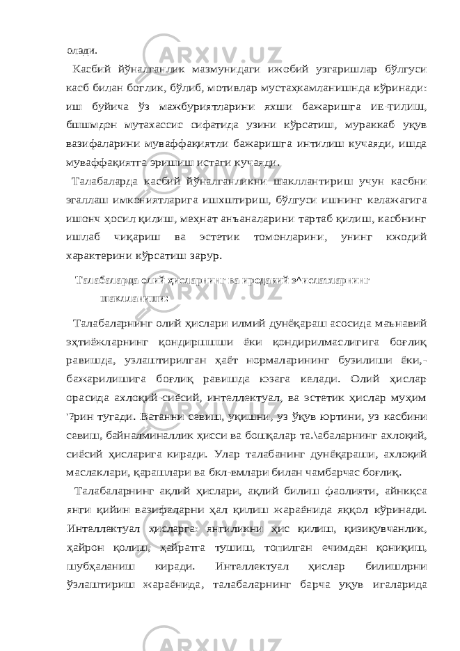 олади. Касбий йўналганлик мазмунидаги ижобий узгаришлар бўлгуси касб билан боглик, бўлиб, мотивлар мустаҳкамланишнда кўринади: иш буйича ўз мажбуриятларини яхши бажаришга ИЕ -ТИЛИШ , бшшмдон мутахассис сифатида узини кўрсатиш, мураккаб уқув вазифаларини муваффақиятли бажаришга интилиш кучаяди, ишда муваффақиятга эришиш истаги кучаяди. Талабаларда касбий йўналганликни шакллантириш учун касбни эгаллаш имкониятларига ишхштириш, бўлгуси ишнинг келажагига ишонч ҳосил қилиш, меҳнат анъаналарини тартаб қилиш, касбнинг ишлаб чиқариш ва эстетик томонларини, унинг кжодий характерини кўрсатиш зарур.Талабаларда олий ҳисларнинг ва иродавий з^ислатларнинг шаклланиши: Талабаларнинг олий ҳислари илмий дунёқараш асосида маънавий эҳтиёжларнинг қондиршшши ёки қондирилмаслигига боғлиқ равишда, узлаштирилган ҳаёт нормаларининг бузилиши ёки,- бажарилишига боғлиқ равишда юзага келади. Олий ҳислар орасида ахлоқий-сиёсий, интеллектуал, ва эстетик ҳислар муҳим &#39;?рин тугади. Ватанни севиш, уқишни, уз ўқув юртини, уз касбини севиш, байналминаллик ҳисси ва бошқалар та.\абаларнинг ахлоқий, сиёсий ҳисларига киради. Улар талабанинг дунёқараши, ахлоқий маслаклари, қарашлари ва бкл-вмлари билан чамбарчас боғлиқ. Талабаларнинг ақлий ҳислари, ақлий билиш фаолияти, айнкқса янги қийин вазифаларни ҳал қилиш жараёнида яққол кўринади. Интеллектуал ҳисларга: янгиликни ҳис қилиш, қизиқувчанлик, ҳайрон қолиш, ҳайратга тушиш, топилган ечимдан қониқиш, шубҳаланиш киради. Интеллектуал ҳислар билишлрни ўзлаштириш жараёнида, талабаларнинг барча уқув игаларида 