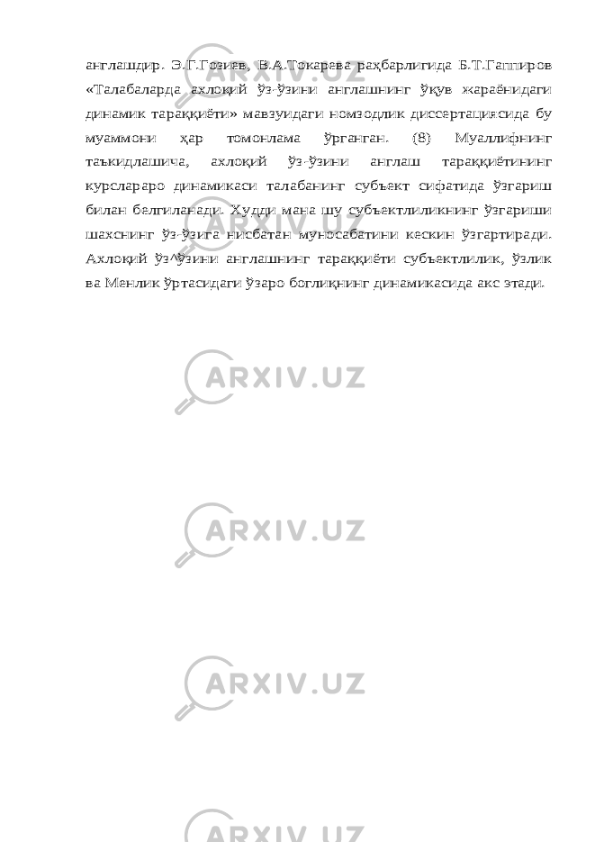 англашдир. Э.Г.Гозиев, В.А.Токарева раҳбарлигида Б.Т.Гаппиров «Талабаларда ахлоқий ўз-ўзини англашнинг ўқув жараёнидаги динамик тараққиёти» мавзуидаги номзодлик диссертациясида бу муаммони ҳар томонлама ўрганган. (8) Муаллифнинг таъкидлашича, ахлоқий ўз-ўзини англаш тараққиётининг курслараро динамикаси талабанинг субъект сифатида ўзгариш билан белгиланади. Худди мана шу субъектлиликнинг ўзгариши шахснинг ўз-ўзига нисбатан муносабатини кескин ўзгартиради. Ахлоқий ўз^ўзини англашнинг тараққиёти субъектлилик, ўзлик ва Менлик ўртасидаги ўзаро боглиқнинг динамикасида акс этади. 