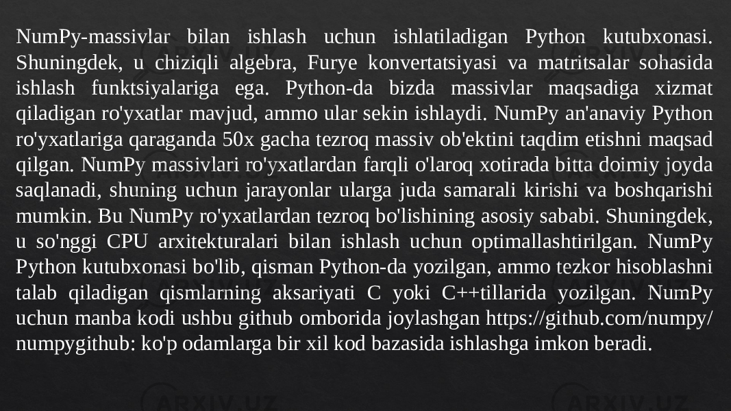 NumPy-massivlar bilan ishlash uchun ishlatiladigan Python kutubxonasi. Shuningdek, u chiziqli algebra, Furye konvertatsiyasi va matritsalar sohasida ishlash funktsiyalariga ega. Python-da bizda massivlar maqsadiga xizmat qiladigan ro&#39;yxatlar mavjud, ammo ular sekin ishlaydi. NumPy an&#39;anaviy Python ro&#39;yxatlariga qaraganda 50x gacha tezroq massiv ob&#39;ektini taqdim etishni maqsad qilgan. NumPy massivlari ro&#39;yxatlardan farqli o&#39;laroq xotirada bitta doimiy joyda saqlanadi, shuning uchun jarayonlar ularga juda samarali kirishi va boshqarishi mumkin. Bu NumPy ro&#39;yxatlardan tezroq bo&#39;lishining asosiy sababi. Shuningdek, u so&#39;nggi CPU arxitekturalari bilan ishlash uchun optimallashtirilgan. NumPy Python kutubxonasi bo&#39;lib, qisman Python-da yozilgan, ammo tezkor hisoblashni talab qiladigan qismlarning aksariyati C yoki C++tillarida yozilgan. NumPy uchun manba kodi ushbu github omborida joylashgan https://github.com/numpy/ numpygithub: ko&#39;p odamlarga bir xil kod bazasida ishlashga imkon beradi. 