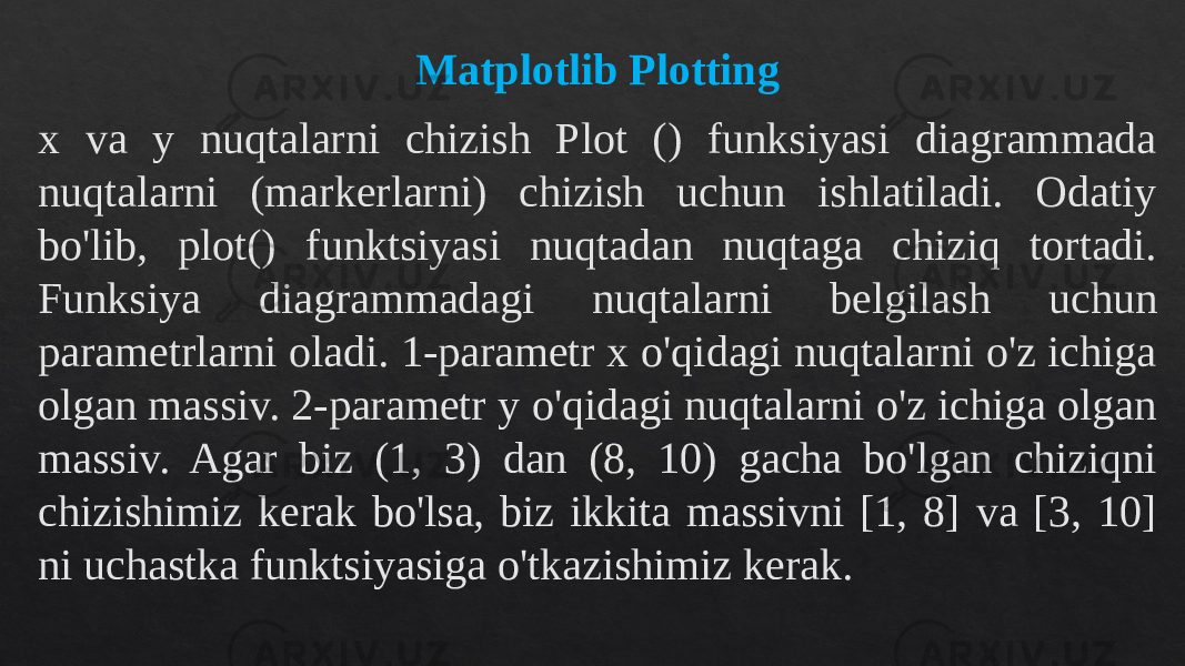 Matplotlib Plotting x va y nuqtalarni chizish Plot () funksiyasi diagrammada nuqtalarni (markerlarni) chizish uchun ishlatiladi. Odatiy bo&#39;lib, plot() funktsiyasi nuqtadan nuqtaga chiziq tortadi. Funksiya diagrammadagi nuqtalarni belgilash uchun parametrlarni oladi. 1-parametr x o&#39;qidagi nuqtalarni o&#39;z ichiga olgan massiv. 2-parametr y o&#39;qidagi nuqtalarni o&#39;z ichiga olgan massiv. Agar biz (1, 3) dan (8, 10) gacha bo&#39;lgan chiziqni chizishimiz kerak bo&#39;lsa, biz ikkita massivni [1, 8] va [3, 10] ni uchastka funktsiyasiga o&#39;tkazishimiz kerak.130903 2E06 130B150D 0F0C090A 430B131811 22080E 0C0A 07 1F1412 1312 