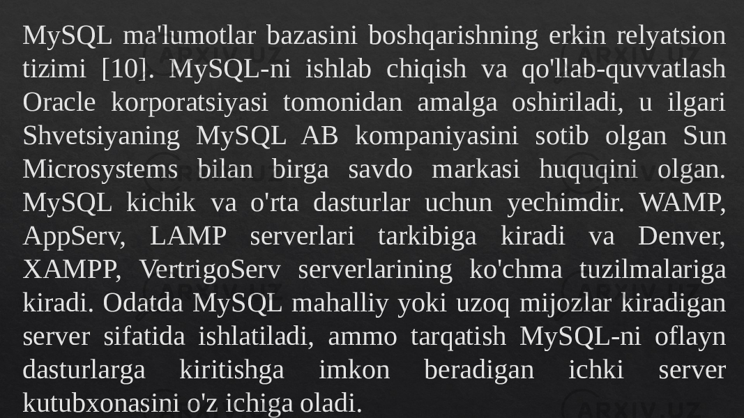 MySQL ma&#39;lumotlar bazasini boshqarishning erkin relyatsion tizimi [10]. MySQL-ni ishlab chiqish va qo&#39;llab-quvvatlash Oracle korporatsiyasi tomonidan amalga oshiriladi, u ilgari Shvetsiyaning MySQL AB kompaniyasini sotib olgan Sun Microsystems bilan birga savdo markasi huquqini olgan. MySQL kichik va o&#39;rta dasturlar uchun yechimdir. WAMP, AppServ, LAMP serverlari tarkibiga kiradi va Denver, XAMPP, VertrigoServ serverlarining ko&#39;chma tuzilmalariga kiradi. Odatda MySQL mahalliy yoki uzoq mijozlar kiradigan server sifatida ishlatiladi, ammo tarqatish MySQL-ni oflayn dasturlarga kiritishga imkon beradigan ichki server kutubxonasini o&#39;z ichiga oladi.010203 0D12 21 031420170D11120208 01121F0E0C110211 010203 25 2A 18120E08 11170E20170E06 2308110D0B0E0A 180B0D0B0F2E0C1308 