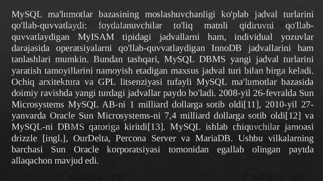 MySQL ma&#39;lumotlar bazasining moslashuvchanligi ko&#39;plab jadval turlarini qo&#39;llab-quvvatlaydi: foydalanuvchilar to&#39;liq matnli qidiruvni qo&#39;llab- quvvatlaydigan MyISAM tipidagi jadvallarni ham, individual yozuvlar darajasida operatsiyalarni qo&#39;llab-quvvatlaydigan InnoDB jadvallarini ham tanlashlari mumkin. Bundan tashqari, MySQL DBMS yangi jadval turlarini yaratish tamoyillarini namoyish etadigan maxsus jadval turi bilan birga keladi. Ochiq arxitektura va GPL litsenziyasi tufayli MySQL ma&#39;lumotlar bazasida doimiy ravishda yangi turdagi jadvallar paydo bo&#39;ladi. 2008-yil 26-fevralda Sun Microsystems MySQL AB-ni 1 milliard dollarga sotib oldi[11], 2010-yil 27- yanvarda Oracle Sun Microsystems-ni 7,4 milliard dollarga sotib oldi[12] va MySQL-ni DBMS qatoriga kiritdi[13]. MySQL ishlab chiquvchilar jamoasi drizzle [ingl.], OurDelta, Percona Server va MariaDB. Ushbu vilkalarning barchasi Sun Oracle korporatsiyasi tomonidan egallab olingan paytda allaqachon mavjud edi.01 150C 150B 23080E 0D 02080E 21 230C 01 02081320 01 230E 0F080E 08 