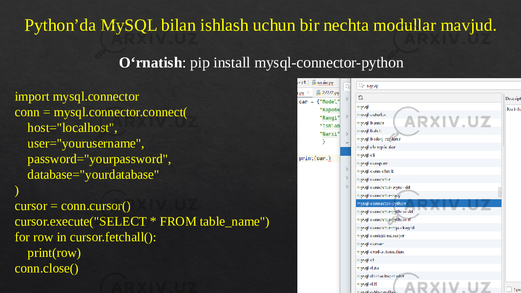 Python’da MySQL bilan ishlash uchun bir nechta modullar mavjud. O‘rnatish : pip install mysql-connector-python import mysql.connector conn = mysql.connector.connect( host=&#34;localhost&#34;, user=&#34;yourusername&#34;, password=&#34;yourpassword&#34;, database=&#34;yourdatabase&#34; ) cursor = conn.cursor() cursor.execute(&#34;SELECT * FROM table_name&#34;) for row in cursor.fetchall(): print(row) conn.close() 